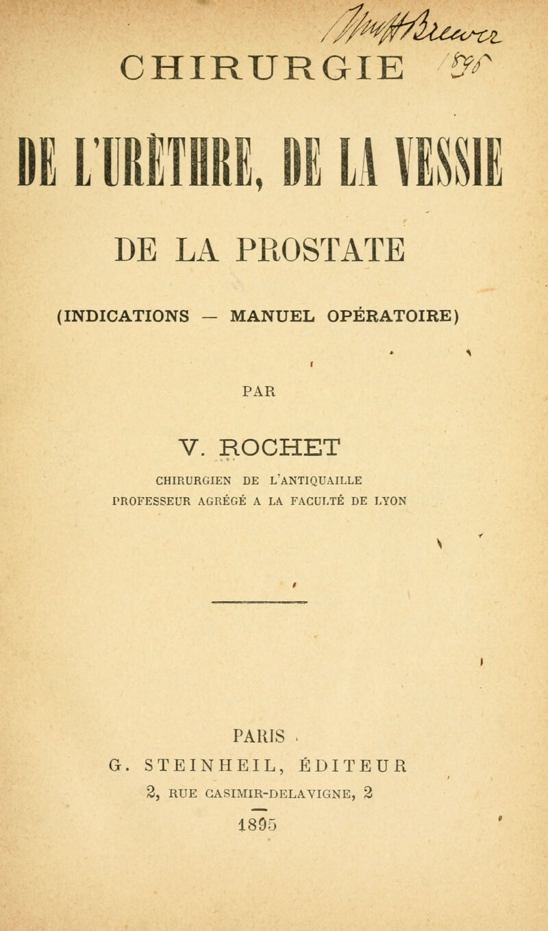 DE LIRETHRE, DE II VESSIE DE LA PROSTATE (INDICATIONS — MANUEL OPÉRATOIRE) PAR V. ROCHET CHIRURGIEN DE L'ANTIQUAILLE PROFESSEUR AGRÉGÉ A LA FACULTÉ DE LYON PARIS . G. STEINHEIL, ÉDITEUR 2, RUE GASIMIR-DELAVIGNE, 2 1895