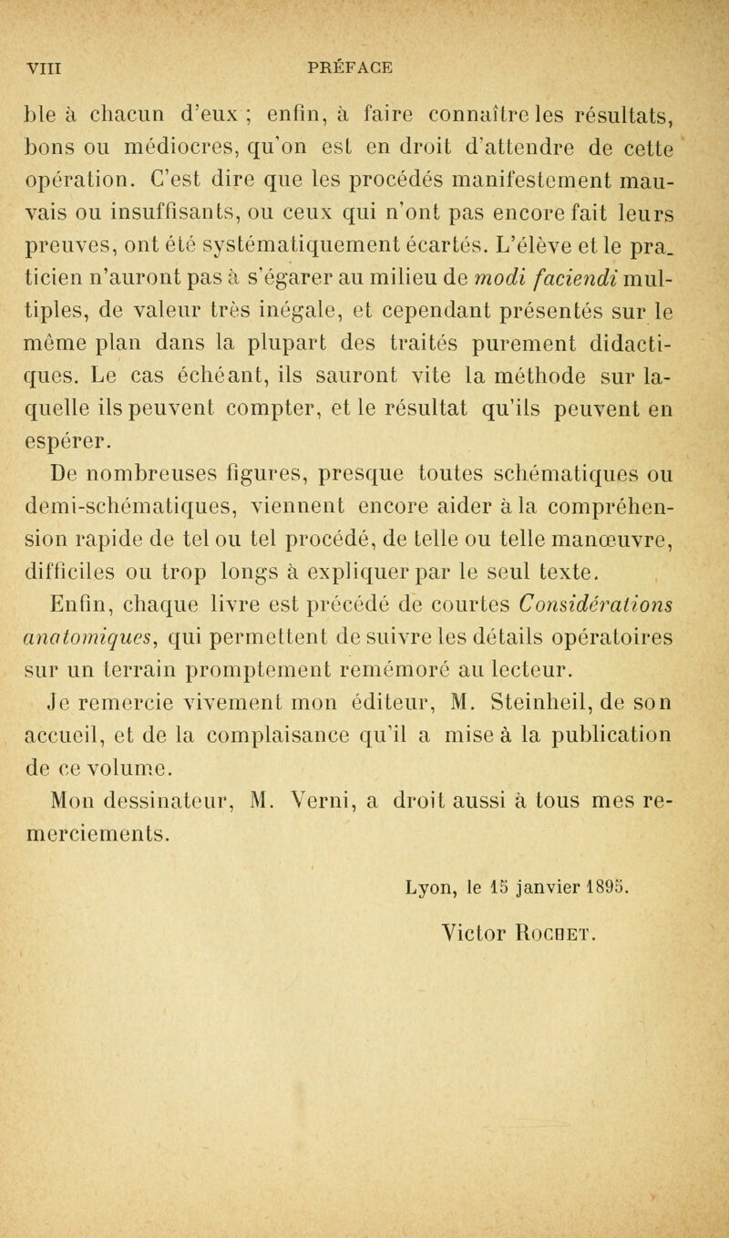 VIII PREFACE ble à chacun d'eux; enfin, à faire connaître les résultats, bons ou médiocres, qu'on est en droit d'attendre de cette opération. C'est dire que les procédés manifestement mau- vais ou insuffisants, ou ceux qui n'ont pas encore fait leurs preuves, ont été systématiquement écartés. L'élève et le pra. ticien n'auront pas à s'égarer au milieu de modi faciendi mul- tiples, de valeur très inégale, et cependant présentés sur le môme plan dans la plupart des traités purement didacti- ques. Le cas échéant, ils sauront vite la méthode sur la- quelle ils peuvent compter, et le résultat qu'ils peuvent en espérer. De nombreuses figures, presque toutes schématiques ou demi-schématiques, viennent encore aider à la compréhen- sion rapide de tel ou tel procédé, de telle ou telle manœuvre, difficiles ou trop longs à expliquer par le seul texte. Enfin, chaque livre est précédé de courtes Considérations anatomiques, qui permettent de suivre les détails opératoires sur un terrain promptement remémoré au lecteur. Je remercie vivement mon éditeur, M. Steinheil, de son accueil, et de la complaisance qu'il a mise à la publication de ce volume. Mon dessinateur, M. Verni, a droit aussi à tous mes re- merciements. Lyon, le 15 janvier 1895. Victor Rocqet.