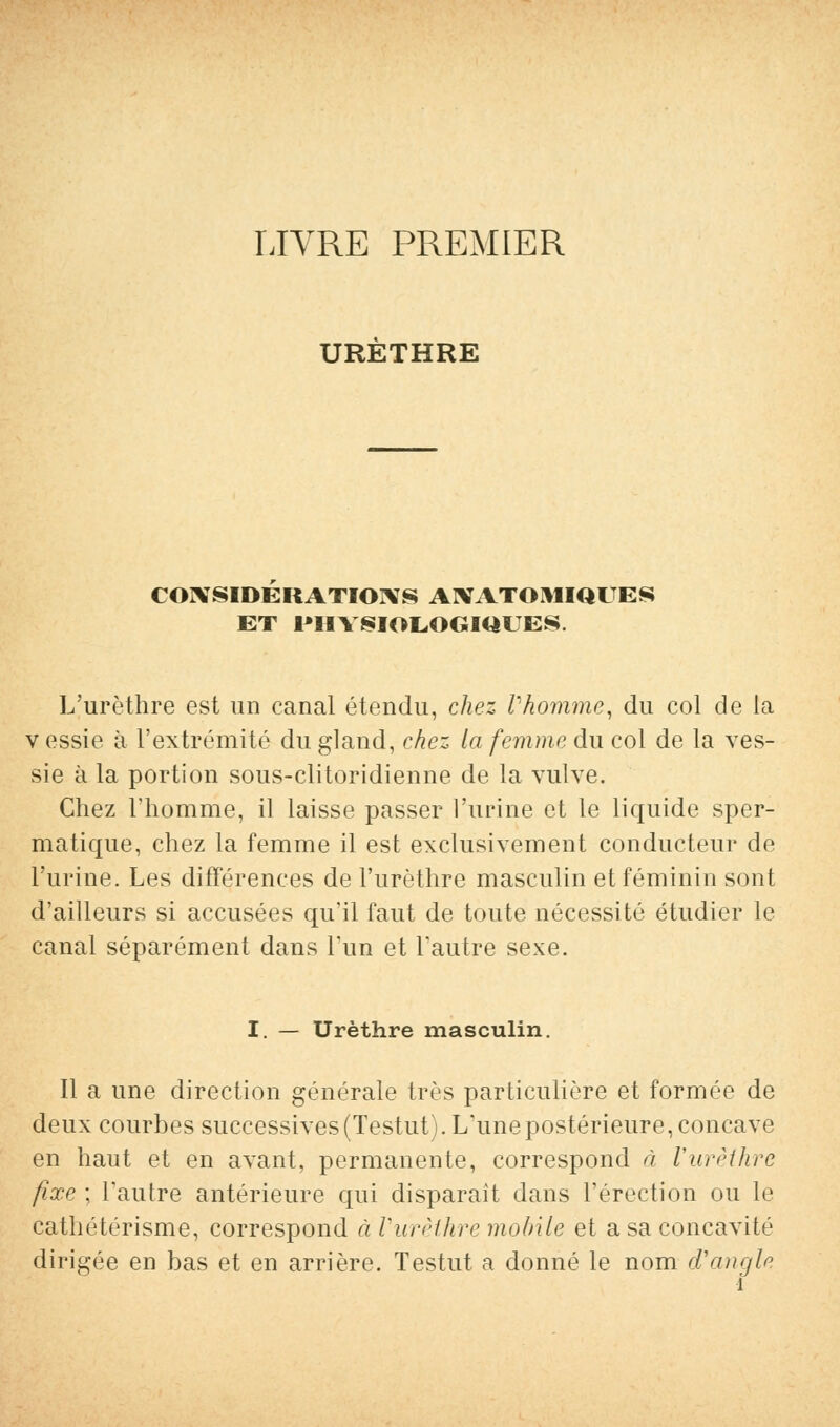 LIVRE PREMIER URETHRE CONSIDERATIONS AIVATOMIQUES ET I*HYBIOLOGIQUES. L'urèthre est un canal étendu, chez Vhomme, du col de la v essie à l'extrémité du gland, chez la femme du col de la ves- sie à la portion sous-clitoridienne de la vulve. Chez l'homme, il laisse passer l'urine et le liquide sper- matique, chez la femme il est exclusivement conducteur de l'urine. Les différences de l'urèthre masculin et féminin sont d'ailleurs si accusées qu'il faut de toute nécessité étudier le canal séparément dans l'un et l'autre sexe. I. — Urèthre masculin. Il a une direction générale très particulière et formée de deux courbes successives (Testut). Lime postérieure, concave en haut et en avant, permanente, correspond à l'urèthre fixe ; l'autre antérieure qui disparaît dans l'érection ou le cathétérisme, correspond à Vurèihre mobile et a sa concavité dirigée en bas et en arrière. Testut a donné le nom d'angle