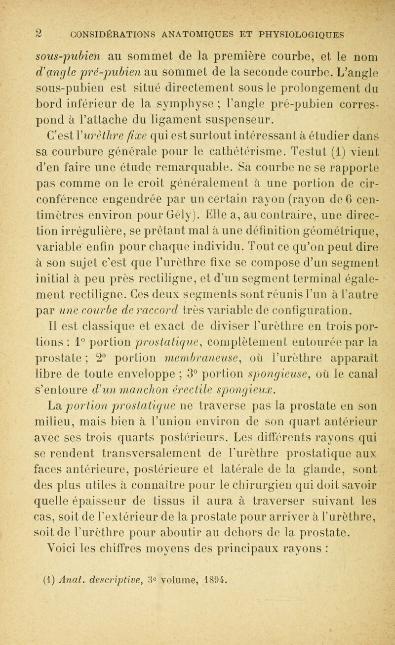 sous-pubien au sommet de la première courbe, et le nom d'angle pré-pubien au sommet de la seconde courbe. L'angle sous-pubien est situé directement sous le prolongement du bord inférieur de la symphyse ; l'angle pré-pubien corres- pond à l'attache du ligament suspenseur. C'est Yurèthre fixe qui est surtout intéressant à étudier dans sa courbure générale pour le cathétérisme. Testut (1) vient d'en faire une étude remarquable. Sa courbe ne se rapporte pas comme on le croit généralement à une portion de cir- conférence engendrée par un certain rayon (rayon de 6 cen- timètres environ pourGély). Elle a, au contraire, une direc- tion irrégulière, se prêtant mal à une définition géométrique, variable enfin pour chaque individu. Tout ce qu'on peut dire à son sujet c'est que l'urèthre fixe se compose d'un segment initial à peu près rectiligne, et d'un segment terminal égale- ment rectiligne. Ces deux segments sont réunis l'un à l'autre par une courbe de raccord très variable de configuration. Il est classique et exact de diviser l'urèthre en trois por- tions : 1° portion prostatique, complètement entourée par la prostate ; 2° portion membraneuse, où l'urèthre apparaît libre de toute enveloppe ; 3° portion spongieuse, où le canal s'entoure d'un manchon érectile spongieux. La portion prostatique ne traverse pas la prostate en son milieu, mais bien à l'union environ de son quart antérieur avec ses trois quarts postérieurs. Les différents rayons qui se rendent transversalement de l'urèthre prostatique aux faces antérieure, postérieure et latérale de la glande, sont des plus utiles à connaître pour le chirurgien qui doit savoir quelle épaisseur de tissus il aura à traverser suivant les cas, soit de l'extérieur de la prostate pour arriver à l'urèthre, soit de l'urèthre pour aboutir au dehors de la prostate. Voici les chiffres moyens des principaux rayons : (1) Anat. descriptive, 3e volume, 1894.