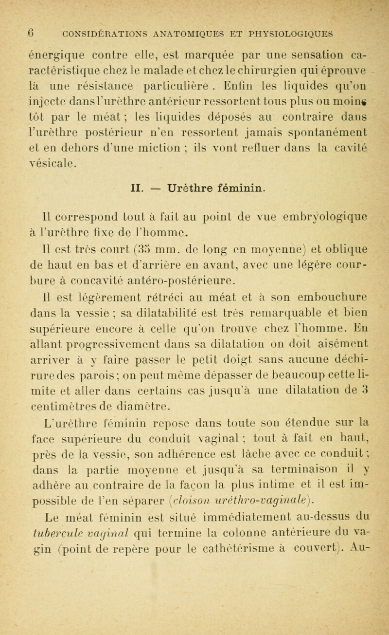 énergique contre elle, est marquée par une sensation ca- ractéristique chez le malade et chez le chirurgien qui éprouve là une résistance particulière . Enfin les liquides qu'on injecte dans l'urèthre antérieur ressortent tous plus ou moin* tôt par le méat ; les liquides déposés au contraire dans l'urèthre postérieur n'en ressortent jamais spontanément et en dehors d'une miction : ils vont refluer dans la cavité vésicale. II. — Urèthre féminin. Il correspond tout à fait au point de vue embryologique à l'urèthre fixe de l'homme. 11 est très court (35 mm. de long en moyenne) et oblique de haut en bas et d'arrière en avant, avec une légère cour- bure à concavité antéro-postérieure. Il est légèrement rétréci au méat et à son embouchure dans la vessie ; sa dilatabilité est très remarquable et bien supérieure encore à celle qu'on trouve chez l'homme. En allant progressivement dans sa dilatation on doit aisément arriver à y faire passer le petit doigt sans aucune déchi- rure des parois ; on peut même dépasser de beaucoup cette li- mite et aller dans certains cas jusqu'à une dilatation de 3 centimètres de diamètre. L'urèthre féminin repose dans toute son étendue sur la face supérieure du conduit vaginal : tout à fait en haut, près de la vessie, son adhérence est lâche avec ce conduit ; dans la partie moyenne et jusqu'à sa terminaison il y adhère au contraire de la façon la plus intime et il est im- possible de l'en séparer (cloison uréthro-vaginale). Le méat féminin est situé immédiatement au-dessus du tubercule vaginal qui termine la colonne antérieure du va- gin (point de repère pour le cathétérisme à couvert . Au-