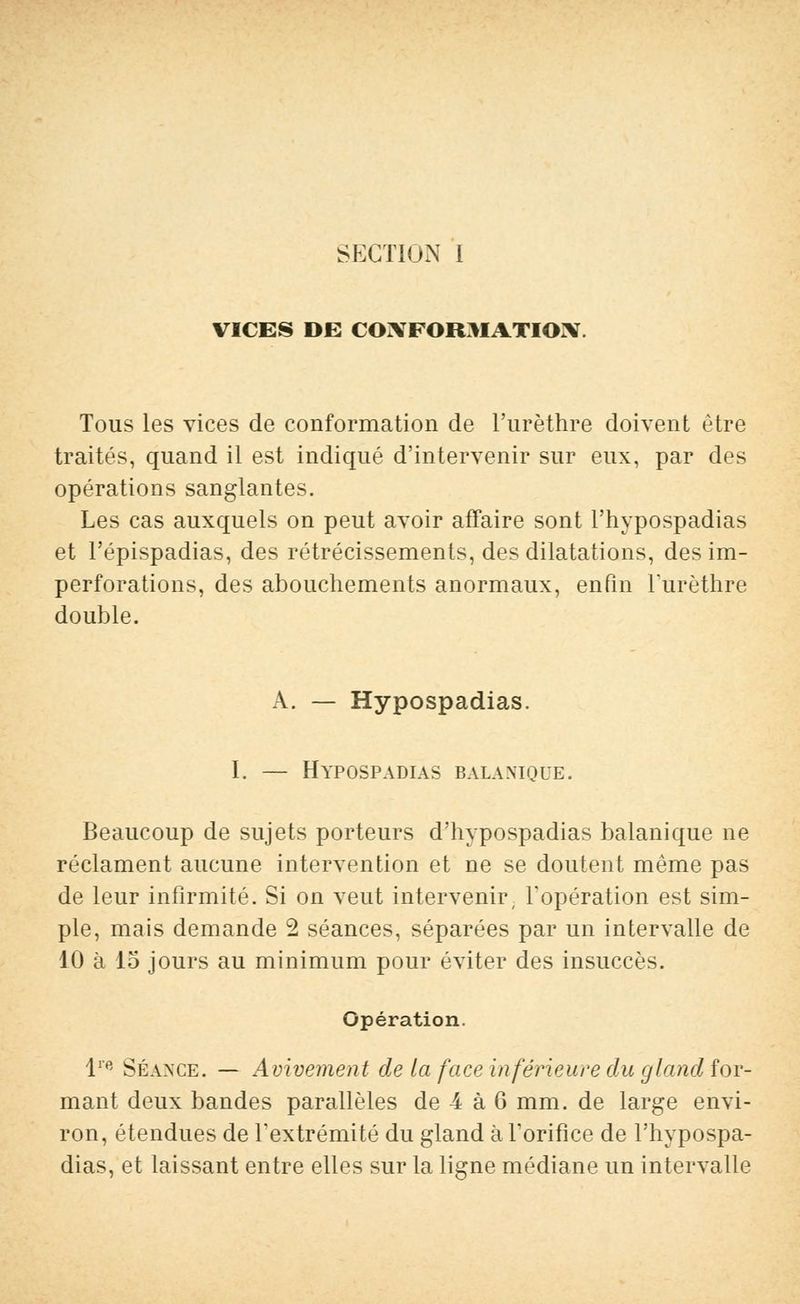 SECTION I VICES DE COIVFORJIATIOIY. Tous les vices de conformation de l'urèthre doivent être traités, quand il est indiqué d'intervenir sur eux, par des opérations sanglantes. Les cas auxquels on peut avoir affaire sont l'hypospadias et l'épispadias, des rétrécissements, des dilatations, des im- perforations, des abouchements anormaux, enfin lurèthre double. A. — Hypospadias. I. — Hypospadias bala.mque. Beaucoup de sujets porteurs d'hypospadias balanique ne réclament aucune intervention et ne se doutent même pas de leur infirmité. Si on veut intervenir, l'opération est sim- ple, mais demande 2 séances, séparées par un intervalle de 10 à 15 jours au minimum pour éviter des insuccès. Opération. lre Séance. — Auivement de la face inférieure du gland for- mant deux bandes parallèles de 4 à 6 mm. de large envi- ron, étendues de l'extrémité du gland à l'orifice de l'hypospa- dias, et laissant entre elles sur la ligne médiane un intervalle
