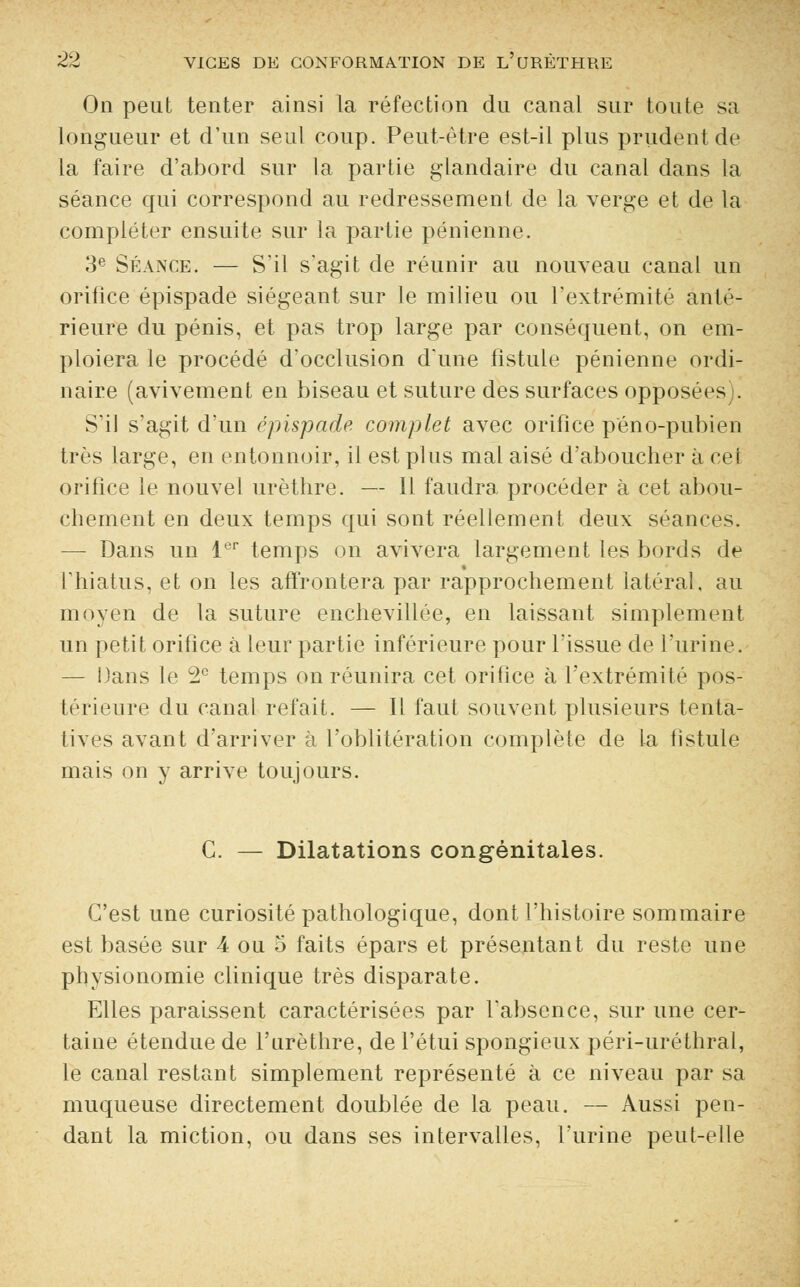 On peut tenter ainsi la réfection du canal sur toute sa longueur et d'un seul coup. Peut-être est-il plus prudent de la faire d'abord sur la partie glandaire du canal dans la séance qui correspond au redressement de la verge et de la compléter ensuite sur la partie pénienne. 3e Séance. — S'il s'agit de réunir au nouveau canal un orifice épispade siégeant sur le milieu ou l'extrémité anté- rieure du pénis, et pas trop large par conséquent, on em- ploiera le procédé d'occlusion d'une fistule pénienne ordi- naire (avivement en biseau et suture des surfaces opposées . S'il s'agit d'un épispade complet avec orifice péno-pubien très large, en entonnoir, il est plus mal aisé d'aboucher à cet orifice le nouvel urèthre. — 11 faudra procéder à cet abou- chement en deux temps qui sont réellement deux séances. — Dans un 1er temps on avivera largement les bords de l'hiatus, et on les affrontera par rapprochement latéral, au moyen de la suture enchevillée, en laissant simplement un petit orifice à leur partie inférieure pour l'issue de l'urine. — Dans le 2° temps on réunira cet orifice à l'extrémité pos- térieure du canal refait. — Il faut souvent plusieurs tenta- tives avant d'arriver à l'oblitération complète de la fistule mais on y arrive toujours. G. — Dilatations congénitales. C'est une curiosité pathologique, dont l'histoire sommaire est basée sur 4 ou 5 faits épars et présentant du reste une physionomie clinique très disparate. Elles paraissent caractérisées par l'absence, sur une cer- taine étendue de l'urèthre, de l'étui spongieux péri-uréthral, le canal restant simplement représenté à ce niveau par sa muqueuse directement doublée de la peau. — Aussi pen- dant la miction, ou dans ses intervalles, l'urine peut-elle