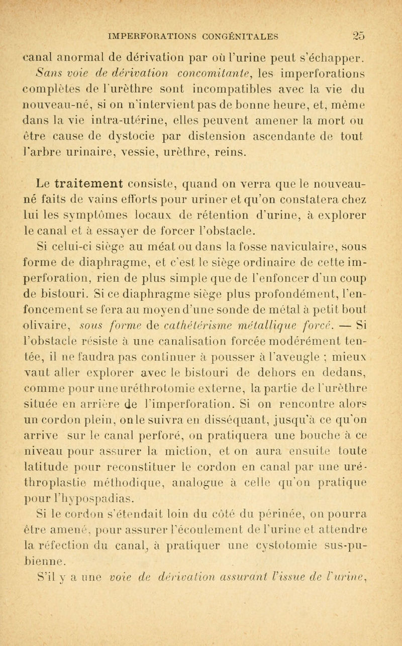 canal anormal de dérivation par où l'urine peut s'échapper. Sans voie de dérivation concomitante, les imperforations complètes de l'urèthre sont incompatibles avec la vie du nouveau-né, si on n'intervient pas de bonne heure, et, même dans la vie intra-utérine, elles peuvent amener la mort ou être cause de dystocie par distension ascendante de tout l'arbre urinaire, vessie, urèthre, reins. Le traitement consiste, quand on verra que le nouveau- né faits de vains efforts pour uriner et qu'on constatera chez lui les symptômes locaux de rétention d'urine, à explorer le canal et à essayer de forcer l'obstacle. Si celui-ci siège au méat ou dans la fosse naviculaire, sous forme de diaphragme, et c'est le siège ordinaire de cette im- perforation, rien de plus simple que de l'enfoncer d'un coup de bistouri. Si ce diaphragme siège plus profondément, l'en- foncement se fera au moyen d'une sonde de métal à petit bout olivaire, sous forme de cathétérisme métallique forcé. — Si l'obstacle résiste à une canalisation forcée modérément ten- tée, il ne faudra pas continuer à pousser à l'aveugle ; mieux vaut aller explorer avec le bistouri de dehors en dedans, comme pour une uréthrotomie externe, la partie de l'urèthre située en arrière de l'imperforation. Si on rencontre alors un cordon plein, on le suivra en disséquant, jusqu'à ce qu'on arrive sur le canal perforé, on pratiquera une bouche à ce niveau pour assurer la miction, et on aura ensuite toute latitude pour reconstituer le cordon en canal par une uré- thropiastie méthodique, analogue à celle qu'on pratique pour l'hypospadias. Si le cordon s'étendait loin du coté du périnée, on pourra être amené, pour assurer l'écoulement de l'urine et attendre la réfection du canal, à pratiquer une cystotomie sus-pu- bienne. S'il y a une voie de dérivation assurant l'issue de l'urine,