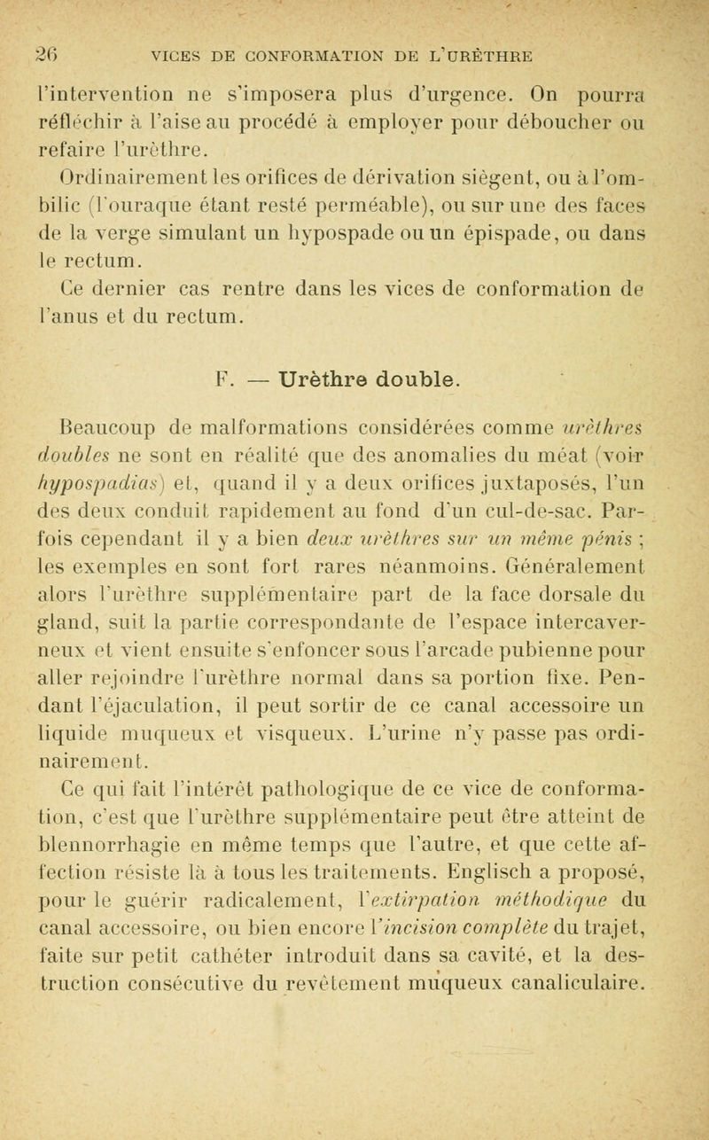 l'intervention ne s'imposera plus d'urgence. On pourra réfléchir à l'aise au procédé à employer pour déboucher ou refaire l'urèthre. Ordinairement les orifices de dérivation siègent, ou à l'om- bilic (l'ouraque étant resté perméable), ou sur une des faces de la verge simulant un hypospade ou un épispade, ou dans le rectum. Ce dernier cas rentre dans les vices de conformation de l'anus et du rectum. F. — Urèthre double. Beaucoup de malformations considérées comme urèthre?, doubles ne sont en réalité que des anomalies du méat (voir hypospadias) et, quand il y a deux orifices juxtaposés, l'un des deux conduit rapidement au fond d'un cul-de-sac. Par- fois cependant il y a bien deux urèthres sur un même 'pénis ; les exemples en sont fort rares néanmoins. Généralement alors l'urèthre supplémentaire part de la face dorsale du gland, suit la partie correspondante de l'espace intercaver- neux et vient ensuite s'enfoncer sous l'arcade pubienne pour aller rejoindre l'urèthre normal dans sa portion fixe. Pen- dant l'éjaculation, il peut sortir de ce canal accessoire un liquide muqueux et visqueux. L'urine n'y passe pas ordi- nairement. Ce qui fait l'intérêt pathologique de ce vice de conforma- tion, c'est que l'urèthre supplémentaire peut être atteint de blennorrhagie en même temps que l'autre, et que cette af- fection résiste là à tous les traitements. Englisch a proposé, pour le guérir radicalement, M extirpation méthodique du canal accessoire, ou bien encore Y incision complète du trajet, faite sur petit cathéter introduit dans sa cavité, et la des- truction consécutive du revêtement muqueux canaliculaire.