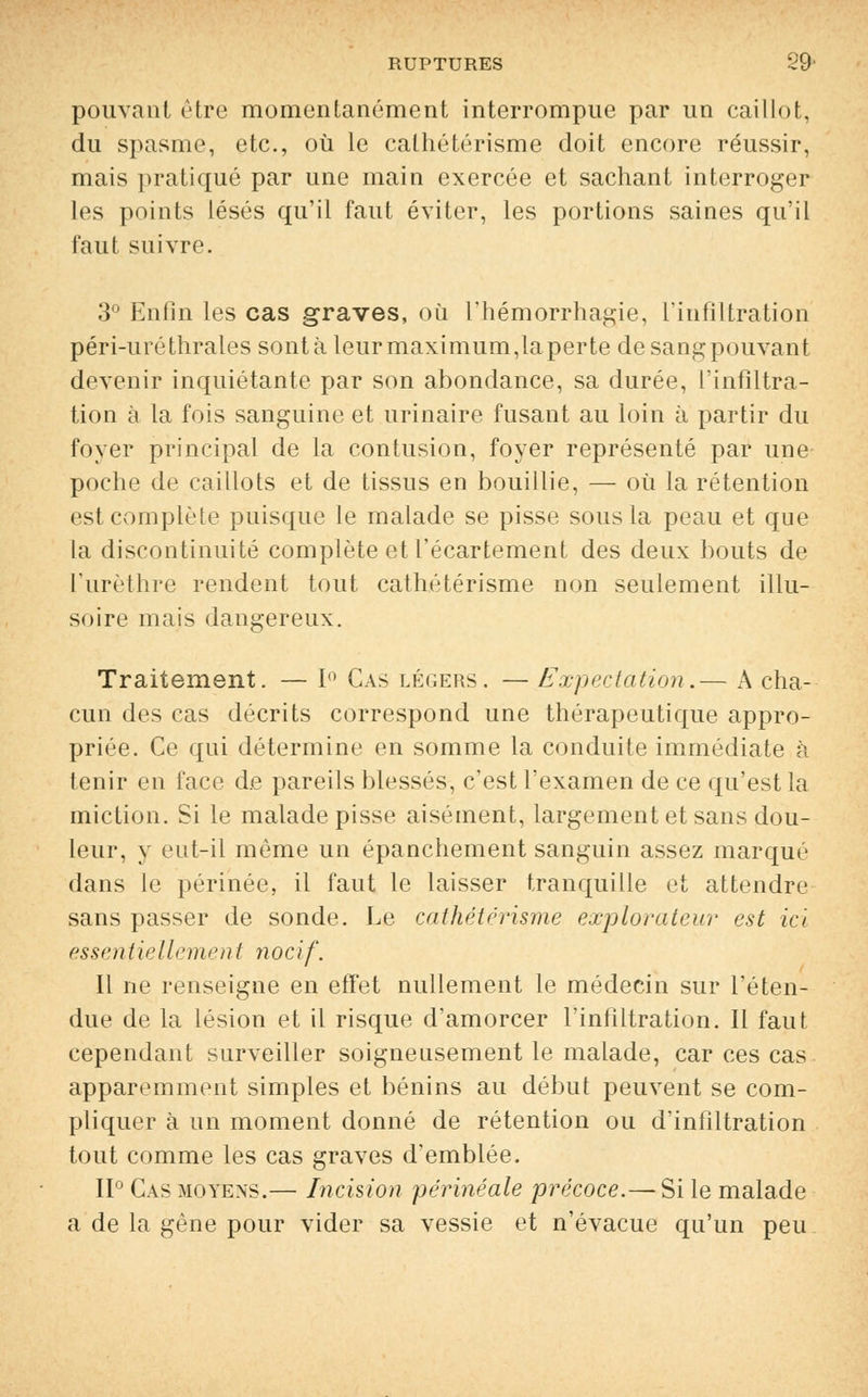 pouvant être momentanément interrompue par un caillot, du spasme, etc., où le cathétérisme doit encore réussir, mais pratiqué par une main exercée et sachant interroger les points lésés qu'il faut éviter, les portions saines qu'il faut suivre. 3° Enfin les cas graves, où l'hémorrhagie, l'infiltration péri-uréthrales sontà leur maximum,laperte desangpouvant devenir inquiétante par son abondance, sa durée, l'infiltra- tion à la fois sanguine et urinaire fusant au loin à partir du foyer principal de la contusion, foyer représenté par une- poche de caillots et de tissus en bouillie, — où la rétention est complète puisque le malade se pisse sous la peau et que la discontinuité complète et l'écartement des deux bouts de l'urèthre rendent tout cathétérisme non seulement illu- soire mais dangereux. Traitement. — 1° Cas légers. — Expectation.— A cha- cun des cas décrits correspond une thérapeutique appro- priée. Ce qui détermine en somme la conduite immédiate à tenir en face de pareils blessés, c'est l'examen de ce qu'est la miction. Si le malade pisse aisément, largement et sans dou- leur, y eut-il même un épanchement sanguin assez marqué dans le périnée, il faut le laisser tranquille et attendre sans passer de sonde. Le cathétérisme explorateur est ici essentiellement nocif. Il ne renseigne en effet nullement le médecin sur l'éten- due de la lésion et il risque d'amorcer l'infiltration. Il faut cependant surveiller soigneusement le malade, car ces cas apparemment simples et bénins au début peuvent se com- pliquer à un moment donné de rétention ou d'infiltration tout comme les cas graves d'emblée. II0 Cas moyens.— Incision périnéale précoce.— Si le malade a de la gène pour vider sa vessie et n'évacue qu'un peu