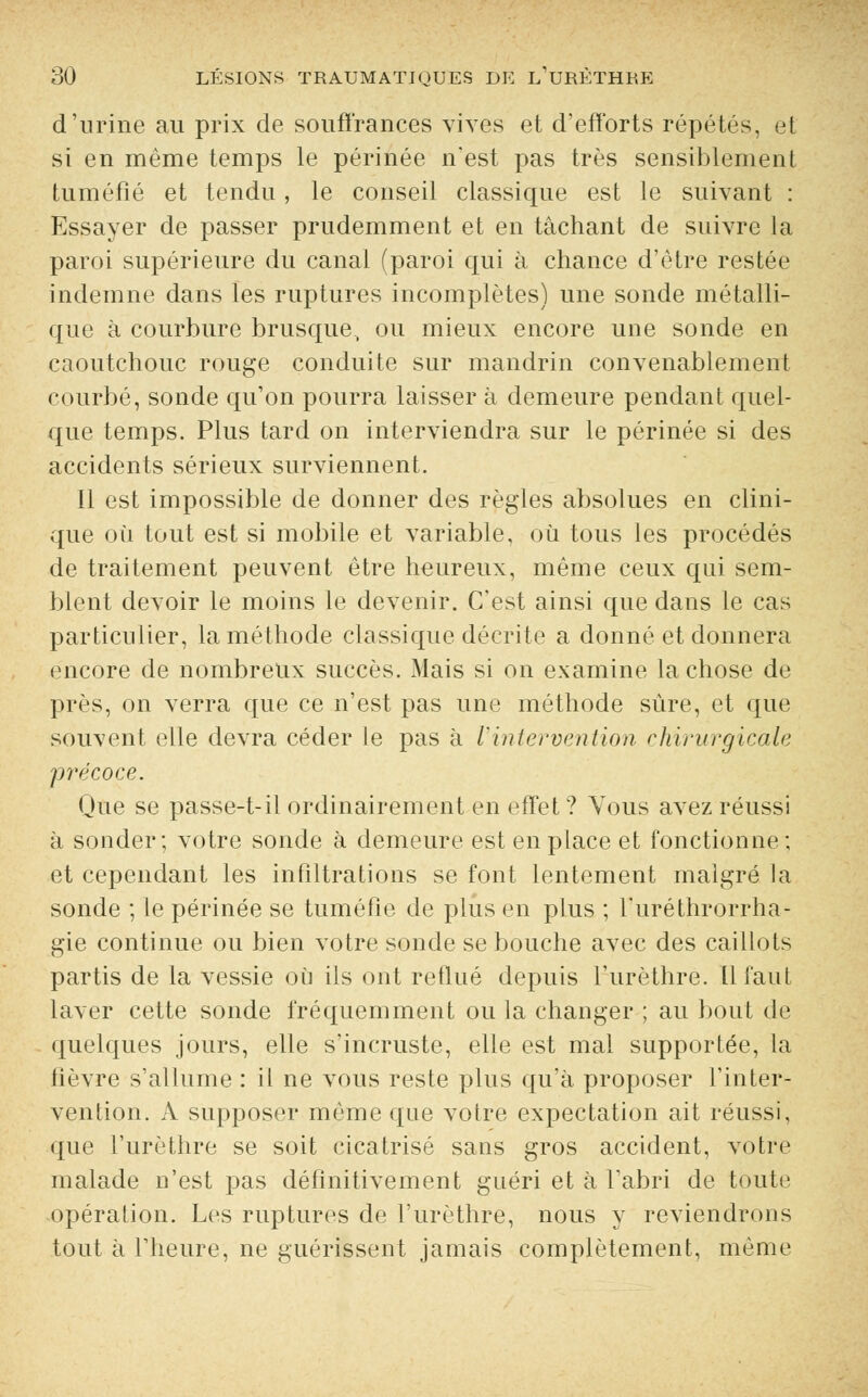 d'urine au prix de souffrances vives et d'efforts répétés, et si en même temps le périnée n'est pas très sensiblement tuméfié et tendu , le conseil classique est le suivant : Essayer de passer prudemment et en tâchant de suivre la paroi supérieure du canal (paroi qui à chance d'être restée indemne dans les ruptures incomplètes) une sonde métalli- que à courbure brusque, ou mieux encore une sonde en caoutchouc rouge conduite sur mandrin convenablement courbé, sonde qu'on pourra laisser à demeure pendant quel- que temps. Plus tard on interviendra sur le périnée si des accidents sérieux surviennent. Il est impossible de donner des règles absolues en clini- que où tout est si mobile et variable, où tous les procédés de traitement peuvent être heureux, même ceux qui sem- blent devoir le moins le devenir. C'est ainsi que dans le cas particulier, la méthode classique décrite a donné et donnera encore de nombreux succès. Mais si on examine la chose de près, on verra que ce n'est pas une méthode sûre, et que souvent elle devra céder le pas à l'intervention chirurgicale précoce. Que se passe-t-il ordinairement en effet ? Vous avez réussi à sonder; votre sonde à demeure est en place et fonctionne; et cependant les infiltrations se font lentement malgré la sonde ; le périnée se tuméfie de plus en plus ; l'uréthrorrha- gie continue ou bien votre sonde se bouche avec des caillots partis de la vessie où ils ont reflué depuis l'urèthre. [Haut laver cette sonde fréquemment ou la changer ; au bout de quelques jours, elle s'incruste, elle est mal supportée, la fièvre s'allume : il ne vous reste plus qu'à proposer l'inter- vention. A supposer même que votre expectation ait réussi, que l'urèthre se soit cicatrisé sans gros accident, votre malade n'est pas définitivement guéri et à l'abri de toute opération. Les ruptures de l'urèthre, nous y reviendrons tout à Theure, ne guérissent jamais complètement, même