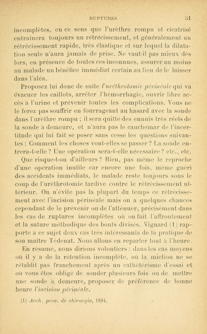 incomplètes, en ce sens que l'urèthre rompu et cicatrisé entraînera toujours un rétrécissement, et généralement un rétrécissement rapide, très élastique et sur lequel la dilata- tion seule n'aura jamais de prise. Ne vaut-il pas mieux des lors, en présence de toutes ces inconnues, assurer au moins au malade un bénéfice immédiat certain au lieu de le laisser dans l'aléa. Proposez lui donc de suite Vuréthrotomie périnéale qui va évacuer les caillots, arrêter l'hémorrhagie, ouvrir libre ac- cès à l'urine et prévenir toutes les complications. Vous ne le ferez pas souffrir en fourrageant au hasard avec la sonde dans l'urèthre rompu ; il sera quitte des ennuis très réels de la sonde à demeure, et n'aura pas le cauchemar de l'incer- titude qui lui fait se poser sans cesse les questions suivan- tes : Comment les choses vont-elles se passer ? La sonde en- trera-t-elle ? Une opération sera-t-elle nécessaire ? etc., etc. Que risque-t-on d'ailleurs? Rien, pas même le reproche d'une opération inutile car encore une fois, même guéri des accidents immédiats, le malade reste toujours sous le coup de l'uréthrotomie tardive contre le rétrécissement ul- térieur. On n'évite pas la plupart du temps ce rétrécisse- ment avec l'incision périnéale mais on a quelques chances cependant de le prévenir ou de l'atténuer, précisément dans les cas de ruptures incomplètes où on fait l'affrontement et la suture méthodique des bouts divisés. Vignard (1) rap- porte à ce sujet deux cas très intéressants de la pratique de son maître Tédenat. Nous allons en reparler tout à l'heure. En résumé, nous dirions volontiers : dans les cas moyens où il y a de la rétention incomplète, où la miction ne se rétablit pas franchement après un cathétérisme d'essai et où vous êtes obligé de sonder plusieurs fois ou de mettre une sonde à demeure, proposez de préférence de bonne heure l'incision périnéale. (1) Arck. prov. de chirurgie, 1894.