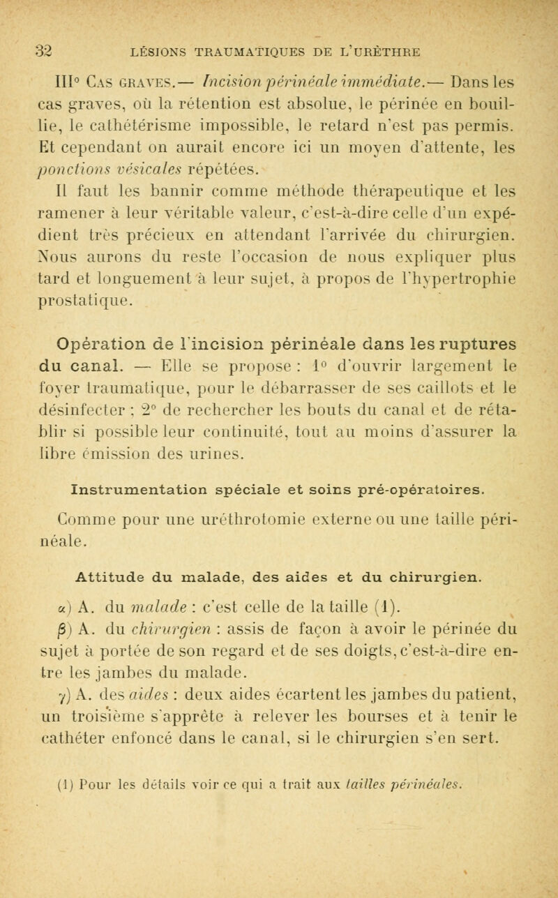 III0 Cas graves.— Incisionpérinéale immédiate.— Dans les cas graves, où la rétention est absolue, le périnée en bouil- lie, le cathétérisme impossible, le retard n'est pas permis. Et cependant on aurait encore ici un moyen d'attente, les ponctions vésicales répétées. Il faut les bannir comme méthode thérapeutique et les ramener à leur véritable valeur, c'est-à-dire celle d'un expé- dient très précieux en attendant l'arrivée du chirurgien. Nous aurons du reste l'occasion de nous expliquer plus tard et longuement à leur sujet, à propos de l'hypertrophie prostatique. Opération de l'incision périnéale dans les ruptures du canal. — Elle se propose : 1° d'ouvrir largement le foyer traumatique, pour le débarrasser de ses caillots et le désinfecter ; 2° de rechercher les bouts du canal et de réta- blir si possible leur continuité, tout au moins d'assurer la libre émission des urines. Instrumentation spéciale et soins pré-opératoires. Gomme pour une uréthrotomie externe ou une taille péri- néale. Attitude du malade, des aides et du chirurgien. a) A. du malade : c'est celle de la taille (1). P) A. du chirurgien : assis de façon à avoir le périnée du sujet à portée de son regard et de ses doigts, c'est-à-dire en- tre les jambes du malade. y) A. des aides : deux aides écartent les jambes du patient, un troisième s'apprête à relever les bourses et à tenir le cathéter enfoncé dans le canal, si le chirurgien s'en sert. (1) Pour les détails voir ce qui a trait aux tailles périnéales.