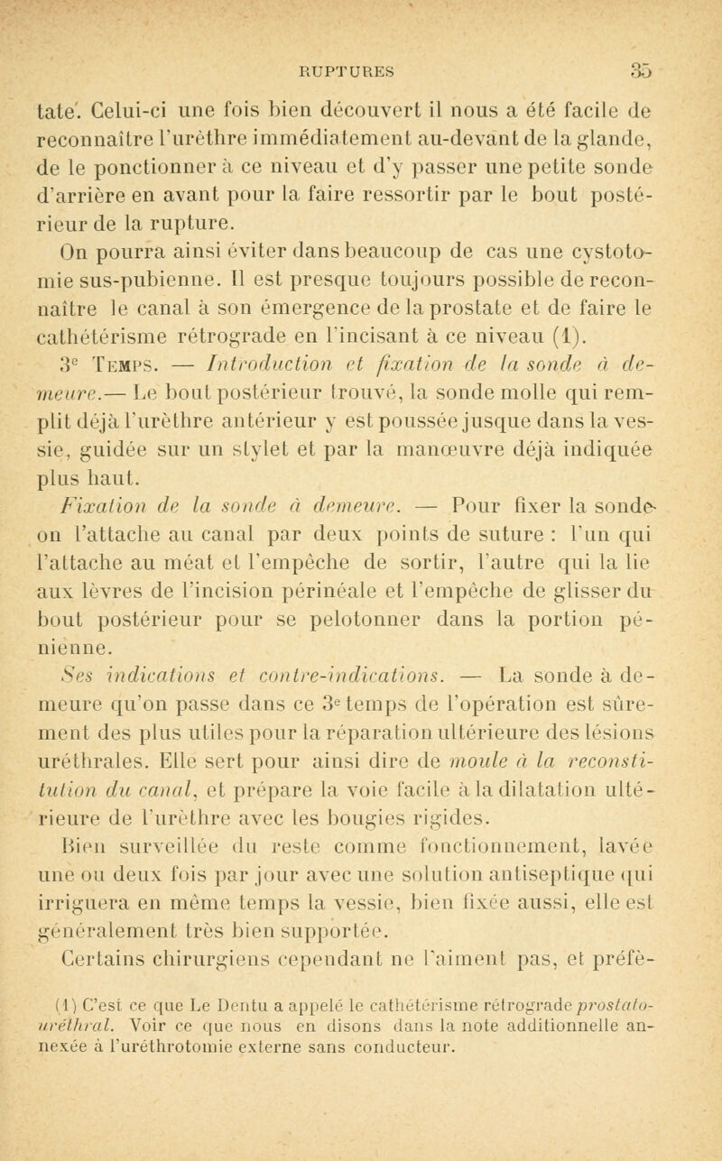 tate. Celui-ci une fois bien découvert il nous a été facile de reconnaître l'urèthre immédiatement au-devant de la glande de le ponctionner à ce niveau et d'y passer une petite sonde d'arrière en avant pour la faire ressortir par le bout poste- rieur de la rupture. On pourra ainsi éviter dans beaucoup de cas une cystoto- mie sus-pubienne. Il est presque toujours possible de recon- naître le canal à son émergence de la prostate et de faire le cathétérisme rétrograde en l'incisant à ce niveau (1). 3e Temps. — Introduction et fixation de la sonde à de- meure.— Le bout postérieur trouvé, la sonde molle qui rem- plit déjà l'urèthre antérieur y est poussée jusque dans la ves- sie, guidée sur un stylet et par la manœuvre déjà indiquée plus haut. Fixation de la sonde à demeure. — Pour fixer la sonde- on l'attache au canal par deux points de suture : l'un qui l'attache au méat et l'empêche de sortir, l'autre qui la lie aux lèvres de l'incision périnéale et l'empêche de glisser du bout postérieur pour se pelotonner dans la portion pé- nienne. Ses indications et contre-indications. — La sonde à de- meure qu'on passe dans ce 3e temps de l'opération est sûre- ment des plus utiles pour la réparation ultérieure des lésions uréthrales. Elle sert pour ainsi dire de moule à la reconsti- tution du canal, et prépare la voie facile à la dilatation ulté- rieure de l'urèthre avec les bougies rigides. Bien surveillée du reste comme fonctionnement, lavée une ou deux fois par jour avec une solution antiseptique qui irriguera en même temps la vessie, bien fixée aussi, elle est généralement très bien supportée. Certains chirurgiens cependant ne l'aiment pas, et préfè- (1) C'est ce que Le Dentu a appelé le cathétérisme rétrograde prostator uréthral. Voir ce que nous en disons dans la note additionnelle an- nexée à l'uréthrotomie externe sans conducteur.