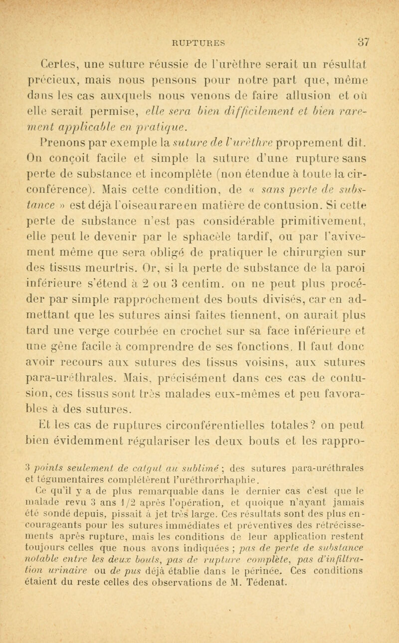 Certes, une suture réussie de Turèthre serait un résultat précieux, mais nous pensons pour notre part que, même dans les cas auxquels nous venons de faire allusion et où elle serait permise, elle sera bien difficilement et bien rare- ment applicable en pratique. Prenons par exemple la suture de Vurèthre proprement dit. On conçoit facile et simple la suture d'une rupture sans perte de substance et incomplète (non étendue à toute la cir- conférence). Mais cette condition, de « sans perte de subs- tance » est déjà loiseaurareen matière de contusion. Si cette perte de substance n'est pas considérable primitivement, elle peut le devenir par le sphacèle tardif, ou par l'avive- ment même que sera obligé de pratiquer le chirurgien sur des tissus meurtris. Or, si la perte de substance de la paroi inférieure s'étend à 2 ou 3 centim. on ne peut plus procé- der par simple rapprochement des bouts divisés, car en ad- mettant que les sutures ainsi faites tiennent, on aurait plus tard une verge courbée en crochet sur sa face inférieure et une gêne facile à comprendre de ses fonctions. Il faut donc avoir recours aux sutures des tissus voisins, aux sutures para-uréthrales. Mais, précisément dans ces cas de contu- sion, ces tissus sont très malades eux-mêmes et peu favora- bles à des sutures. Et les cas de ruptures circonférentielles totales? on peut bien évidemment régulariser les deux bouts et les rappro- 3 points seulement de catgut au sublimé; des sutures para-uréthrales et tégumentaires complétèrent l'uréthrorrhaphie. Ce qu'il y a de plus remarquable dans le dernier cas c'est que le malade revu 3 ans 1/2 après l'opération, et quoique n'ayant jamais été sondé depuis, pissait à jet très large. Ces résultats sont des plus en- courageants pour les sutures immédiates et préventives des rétrécisse- ments après rupture, mais les conditions de leur application restent toujours celles que nous avons indiquées ; pas de perte de substance notable entre les deux bouts, pas de rupture complète, pas d'infiltra- tion urinaire ou de pus déjà établie dans le périnée. Ces conditions étaient du reste celles des observations de M. Tédenat.