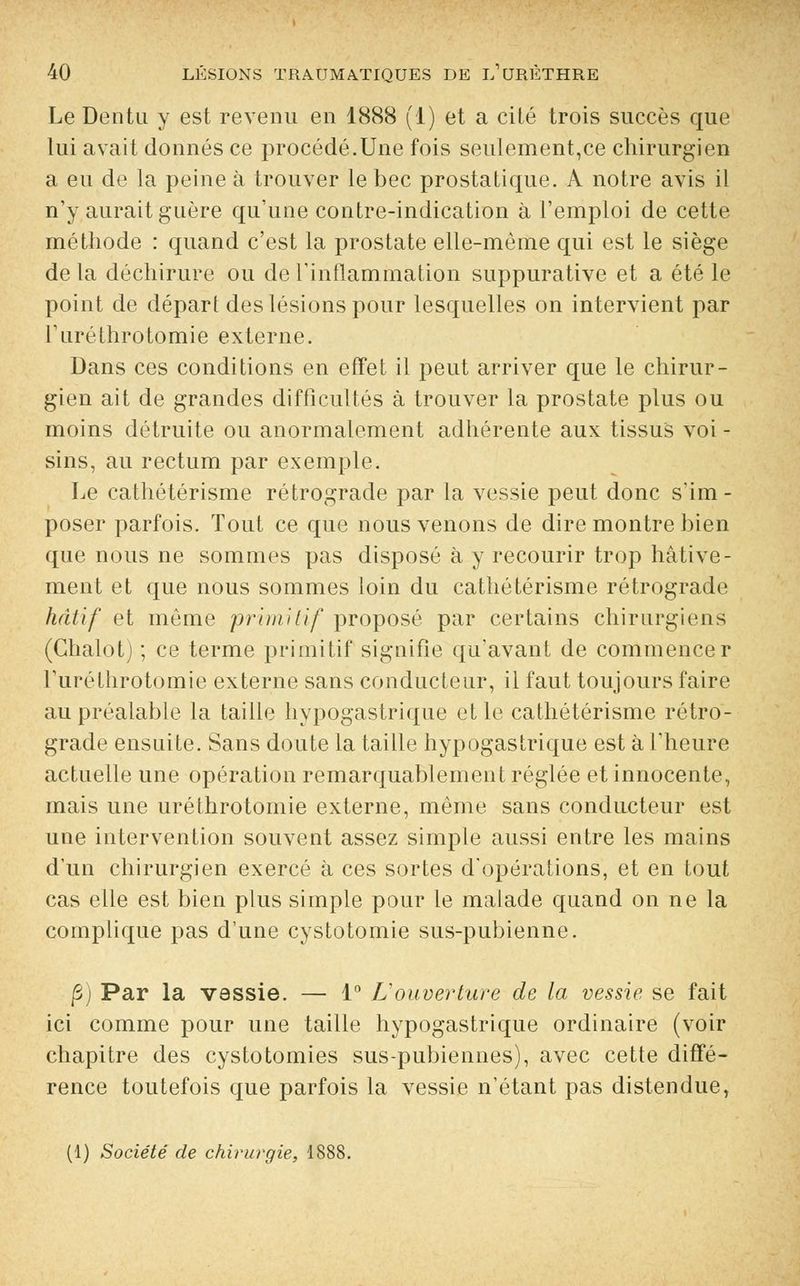Le Dentu y est revenu en 1888 (1) et a cité trois succès que lui avait donnés ce procédé.Une fois seulement,ce chirurgien a eu de la peine à trouver le bec prostatique. A notre avis il n'y aurait guère qu'une contre-indication à l'emploi de cette méthode : quand c'est la prostate elle-même qui est le siège de la déchirure ou de l'inflammation suppurative et a été le point de départ des lésions pour lesquelles on intervient par ruréthrotomie externe. Dans ces conditions en effet il peut arriver que le chirur- gien ait de grandes difficultés à trouver la prostate plus ou moins détruite ou anormalement adhérente aux tissus voi - sins, au rectum par exemple. Le cathétérisme rétrograde par la vessie peut donc s'im- poser parfois. Tout ce que nous venons de dire montre bien que nous ne sommes pas disposé à y recourir trop hâtive- ment et que nous sommes loin du cathétérisme rétrograde hâtif et même primitif proposé par certains chirurgiens (Chalot) ; ce terme primitif signifie qu'avant de commencer ruréthrotomie externe sans conducteur, il faut toujours faire au préalable la taille hypogastrique et le cathétérisme rétro- grade ensuite. Sans doute la taille hypogastrique est à l'heure actuelle une opération remarquablement réglée et innocente, mais une uréthrotomie externe, même sans conducteur est une intervention souvent assez simple aussi entre les mains d'un chirurgien exercé à ces sortes d'opérations, et en tout cas elle est bien plus simple pour le malade quand on ne la complique pas d'une cystotomie sus-pubienne. f) Par la vassie. — 1° L'ouverture de la vessie se fait ici comme pour une taille hypogastrique ordinaire (voir chapitre des cystotomies sus-pubiennes), avec cette diffé- rence toutefois que parfois la vessie n'étant pas distendue, (1) Société de chirurgie, 1888.