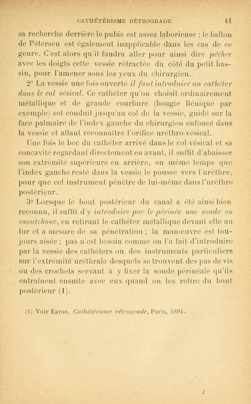 sa recherche derrière le pubis est assez laborieuse ; le ballon de Pétersen est également inapplicable dans les cas de ce genre. C'est alors qu'il faudra aller pour ainsi dire pêcher avec les doigts cette vessie rétractée du côté du petit bas- sin, pour l'amener sous les yeux du chirurgien. 2° La vessie une fois ouverte il faut introduire un cathéter dans le col vésical. Ce cathéter qu'on choisit ordinairement métallique et de grande courbure (bougie Béniqué par exemple) est conduit jusqu'au col de la vessie, guidé sur la face palmaire de l'index gauche du chirurgien enfoncé dans la vessie et allant reconnaître l'orifice uréthro-vésical. Une fois le bec du cathéter arrivé dans le col vésical et sa concavité regardant directement en avant, il suffît d'abaisser son extrémité supérieure en arrière, en même temps que l'index gauche resté dans la vessie le pousse vers l'urèthre, pour que cet instrument pénètre de lui-même dans l'urèthre postérieur. 3° Lorsque le bout postérieur du canal a été ainsi bien reconnu, il suffit dy introduire par le périnée une sonde en caoutchouc, en retirant le cathéter métallique devant elle au fur et à mesure de sa pénétration ; la manœuvre est tou- jours aisée ; pas n'est besoin comme on l'a fait d'introduire par la vessie des cathéters ou des instruments particuliers sur l'extrémité' uréthrale desquels se trouvent des pas de vis ou des crochets servant à y fixer la sonde périnéale qu'ils entraînent ensuite avec eux quand on les retire du bout postérieur (1). (lj Voir Estor, Cathétérisme rétrograde, Paris, 1894.