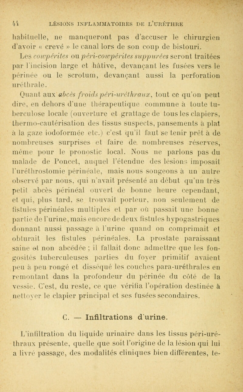 habituelle, ne manqueront pas d'accuser le chirurgien d'avoir « crevé » le canal lors de son coup de bistouri. Les cowpérites ou péri^cowpérites supputées seront traitées par l'incision large et hâtive, devançant les fusées vers le périnée ou le scrotum, devançant aussi la perforation uréllirale. Quant aux abcès froidspéri-urethraux, tout ce qu'on peut dire, en dehors d'une thérapeutique commune à toute tu- berculose locale (ouverture et grattage de tous les clapiers, thermo-cautérisation des tissus suspects, pansements à plat à la gaze iodoformée etc.) c'est qu'il faut se tenir prêt à de nombreuses surprises et faire de nombreuses réserves, même pour le pronostic local. Nous ne parlons pas du malade de Poncet, auquel l'étendue des lésions imposait l'uréthrostomie périnéale, mais nous songeons à un autre observé par nous, qui n'avait présenté au début qu'un très petit abcès périnéal ouvert de bonne heure cependant, et qui. plus tard, se trouvait porteur, non seulement de iistules périnéales multiples et par où passait une bonne partie de l'urine, mais encore de deux fistules hypogastriques donnant aussi passage à l'urine quand on comprimait et obturait les fistules périnéales. La prostate paraissant saine et non abcédée ; il fallait donc admettre que les fon- gosités tuberculeuses parties du foyer primitif avaient peu à peu rongé et disséqué les couches para-uréthrales en remontant dans la profondeur du périnée du côté de la vessie. C'est, du reste, ce que vérifia l'opération destinée à nettoyer le clapier principal et ses fusées secondaires. C. — Infiltrations d'urine. L'infiltration du liquide urinaire dans les tissus péri-uré- thraux présente, quelle que soit l'origine de la lésion qui lui a livré passage, des modalités cliniques bien différentes, te-