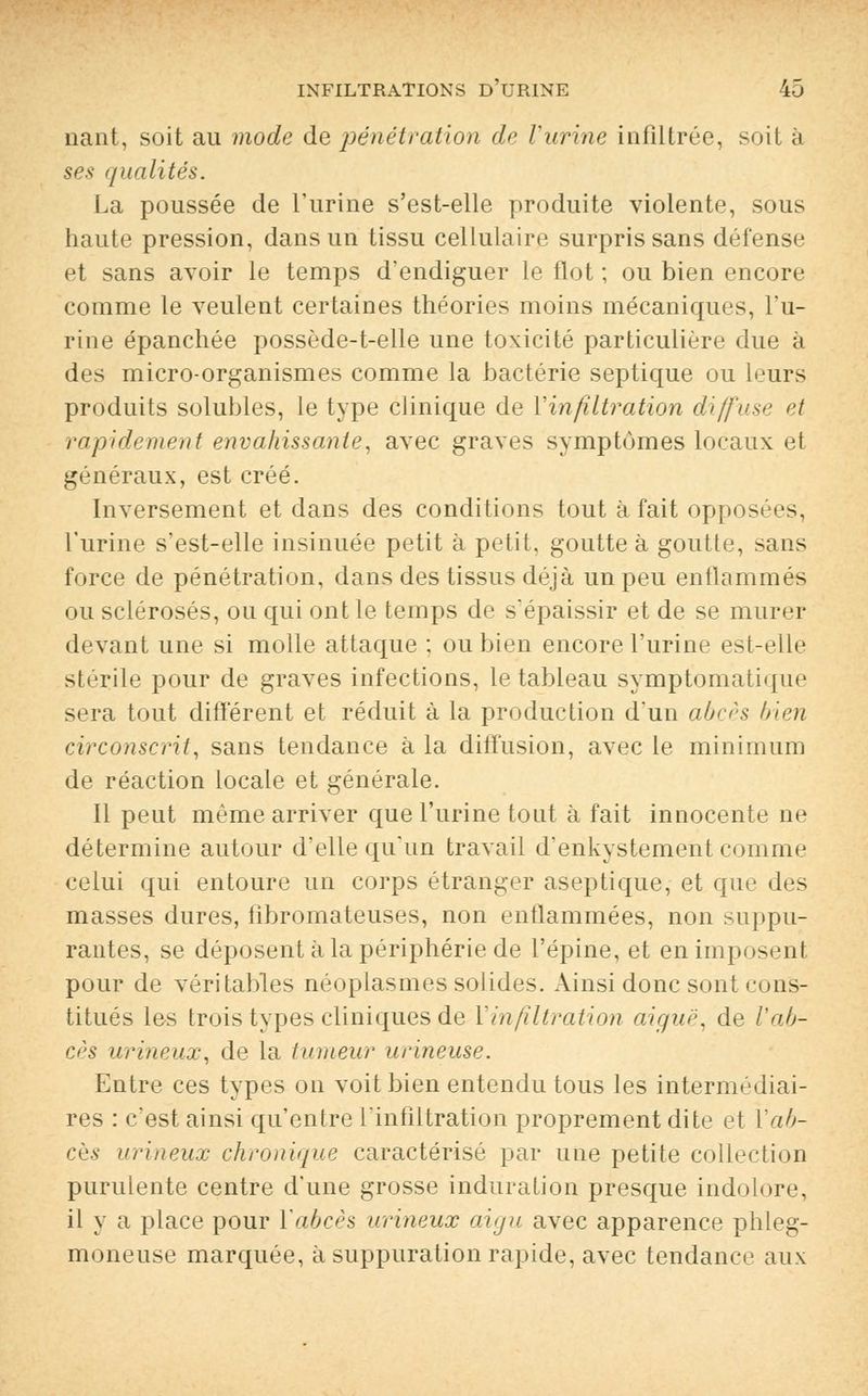 liant, soit au mode de pénétration de l'urine infiltrée, soit à ses qualités. La poussée de l'urine s'est-elle produite violente, sous haute pression, dans un tissu cellulaire surpris sans défense et sans avoir le temps d'endiguer le flot ; ou bien encore comme le veulent certaines théories moins mécaniques, l'u- rine épanchée possède-t-elle une toxicité particulière due à des micro-organismes comme la bactérie septique ou leurs produits solubles, le type clinique de Yinfiltration diffuse et rapidement envahissante, avec graves symptômes locaux et généraux, est créé. Inversement et dans des conditions tout à fait opposées, l'urine s'est-elle insinuée petit à petit, goutte à goutte, sans force de pénétration, dans des tissus déjà un peu enflammés ou sclérosés, ou qui ont le temps de s'épaissir et de se murer devant une si molle attaque ; ou bien encore l'urine est-elle stérile pour de graves infections, le tableau symptomatique sera tout différent et réduit à la production d'un abcès bien circonscrit, sans tendance à la diffusion, avec le minimum de réaction locale et générale. Il peut même arriver que l'urine tout à fait innocente ne détermine autour d'elle qu'un travail d'enkystement comme celui qui entoure un corps étranger aseptique, et que des masses dures, fibromateuses, non enflammées, non suppu- rantes, se déposent à la périphérie de l'épine, et en imposent pour de véritables néoplasmes solides. Ainsi donc sont cons- titués les trois types cliniques de Yinfiltration aiguë, de l'ab- cès urineux, de la tumeur urineuse. Entre ces types on voit bien entendu tous les intermédiai- res : c'est ainsi qu'entre l'infiltration proprement dite et Y ab- cès urineux chronique caractérisé par une petite collection purulente centre d'une grosse induration presque indolore, il y a place pour Y abcès urineux aigu avec apparence phleg- moneuse marquée, à suppuration rapide, avec tendance aux