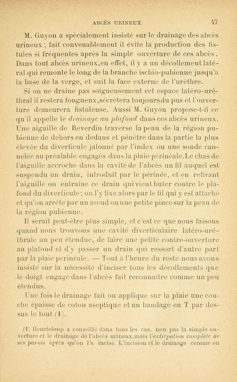 M. Guyon a spécialement insisté sur le drainage des abcès urineux ; fait convenablement il évite la production des tis- tules si fréquentes après la simple ouverture de ces abcès. Dans tout abcès urineux,en effet, il y a un décollement laté- ral qui remonte le long de la branche ischio-pubienne jusqu'à la base de la verge, et suit la face externe de l'urèthre. Si on ne draine pas soigneusement cet espace latéro-uré- thral il restera fongueux,sécrétera toujours du pus et l'ouver- ture demeurera fistuleuse. Aussi M. Guyon propose-t-il ce qu'il appelle le drainage au plafond dans ces abcès urineux. Une aiguille de Reverdin traverse la peau de la région pu- bienne de dehors en dedans et pénètre dans la partie la plus élevée du diverticule jalonné par l'index ou une sonde can- nelée au préalable engagés dans la plaie périnéale.Le chas de l'aiguille accroche dans la cavité de l'abcès un fil auquel est suspendu un drain, introduit par le périnée, et en retirant l'aiguille on entraîne ce drain qui vient buter contre le pla- fond du diverticule ; on l'y fixe alors par le fil qui y est attaché et qu'on arrête par un nœud ou une petite pince sur la peau de la région pubienne. Il serait peut-être plus simple, et c'est ce que nous faisons quand nous trouvons une cavité diverticulaire latéro-uré- thrale un peu étendue, de faire une petite contre-ouverture au plafond et d'y passer un drain qui ressort d'autre part par la plaie périnéale. — Tout à l'heure du reste nous avons insisté sur la nécessité d'inciser tous les décollements que le doigt engagé dans l'abcès fait reconnaître comme un peu étendus. Une fois le drainage fait on applique sur la plaie une cou- che épaisse de coton aseptique et un bandage en T par des- sus le tout (1). (1) Heurteloup a conseillé dans tous les cas, non pas la simple ou- verture et le drainage de l'abcès urineux,mais Vextirpation complète de ses parois après qu'on Ta incisé. L'incision et le drainage comme on