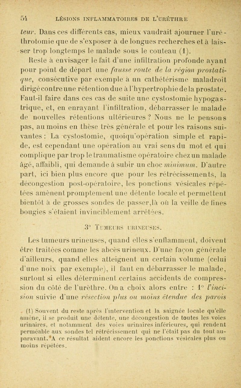 leur. Dans ces différents cas, mieux vaudrait ajourner l'uré- throtomie que de s'exposer à de longues recherches et à lais- ser trop longtemps le malade sous le couteau (1). Reste à envisager le fait d'une infiltration profonde avant pour point de départ une fausse route de la région prostati- que, consécutive par exemple à un cathétérisme maladroit dirigé contre une rétention due à l'hypertrophie de la prostate. Faut-il faire dans ces cas de suite une cystostomie hypogas- trique, et, en enrayant l'infiltration, débarrasser le malade de nouvelles rétentions ultérieures? Nous ne le pensons pas, au moins en thèse très générale et pour les raisons sui- vantes : La cystostomie, quoiqu'opération simple et rapi- de, est cependant une opération au vrai sens du mot et qui complique par trop le traumatisme opératoire chez un malade âgé, affaibli, qui demande à subir un choc minimum. D'autre part, ici bien plus encore que pour les rétrécissements, la -décongestion post-opératoire, les ponctions vésicales répé- tées amènent promptement une détente locale et permettent bientôt à de grosses sondes de passer,là où la veille de fines bougies s'étaient invinciblement arrêtées. 3° Tumeurs urineuses. Les tumeurs urineuses, quand elles s'enflamment, doivent être traitées comme les abcès urineux. D'une façon générale d'ailleurs, quand elles atteignent un certain volume (celui d'une noix par exemple), il faut en débarrasser le malade, surtout si elles déterminent certains accidents de compres- sion du côté de l'urèthre. On a choix alors entre : 1° l'inci- sion suivie d'une résection plus ou moins étendue des parois (1) Souvent du reste après l'intervention et la saignée locale qu'elle amène, il se produit une détente, une décongestion de toutes les voies urinaires, et notamment des voies urinaires inférieures, qui rendent perméable aux sondes tel rétrécissement qui ne Tétait pas du tout au- paravant. *A ce résultat aident encore les ponctions vésicales plus ou moins répétées.