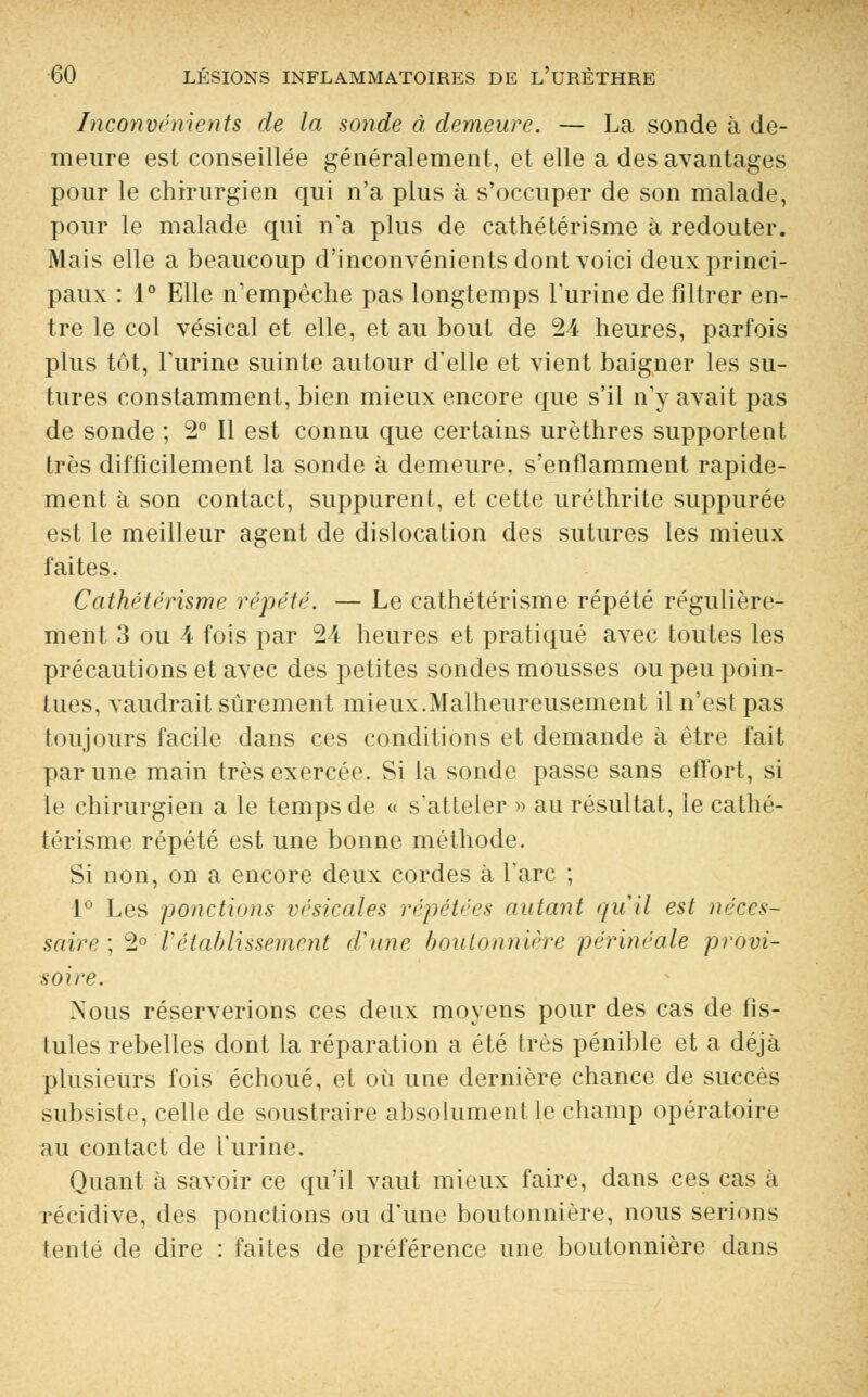 Inconvénients de la sonde à demeure. — La sonde à de- meure est conseillée généralement, et elle a des avantages pour le chirurgien qui n'a plus à s'occuper de son malade, pour le malade qui n'a plus de cathétérisme à redouter. Mais elle a beaucoup d'inconvénients dont voici deux princi- paux : 1° Elle n'empêche pas longtemps l'urine de filtrer en- tre le col vésical et elle, et au bout de 24 heures, parfois plus tôt, l'urine suinte autour d'elle et vient baigner les su- tures constamment, bien mieux encore que s'il n'y avait pas de sonde ; 2° Il est connu que certains urèthres supportent très difficilement la sonde à demeure, s'enflamment rapide- ment à son contact, suppurent, et cette uréthrite suppurée est le meilleur agent de dislocation des sutures les mieux faites. Cathétérisme répété. — Le cathétérisme répété régulière- ment 3 ou 4 fois par 24 heures et pratiqué avec toutes les précautions et avec des petites sondes mousses ou peu poin- tues, vaudrait sûrement mieux.Malheureusement il n'est pas toujours facile dans ces conditions et demande à être fait par une main très exercée. Si la sonde passe sans effort, si le chirurgien a le temps de « s'atteler » au résultat, le cathé- térisme répété est une bonne méthode. Si non, on a encore deux cordes à l'arc ; 1° Les ponctions vésicales répétées autant qu'il est néces- saire ; 2° rétablissement d'une boutonnière périnéale provi- soire. Nous réserverions ces deux moyens pour des cas de fis- tules rebelles dont la réparation a été très pénible et a déjà plusieurs fois échoué, et où une dernière chance de succès subsiste, celle de soustraire absolument le champ opératoire au contact de l'urine. Quant à savoir ce qu'il vaut mieux faire, dans ces cas à récidive, des ponctions ou d'une boutonnière, nous serions tenté de dire : faites de préférence une boutonnière dans