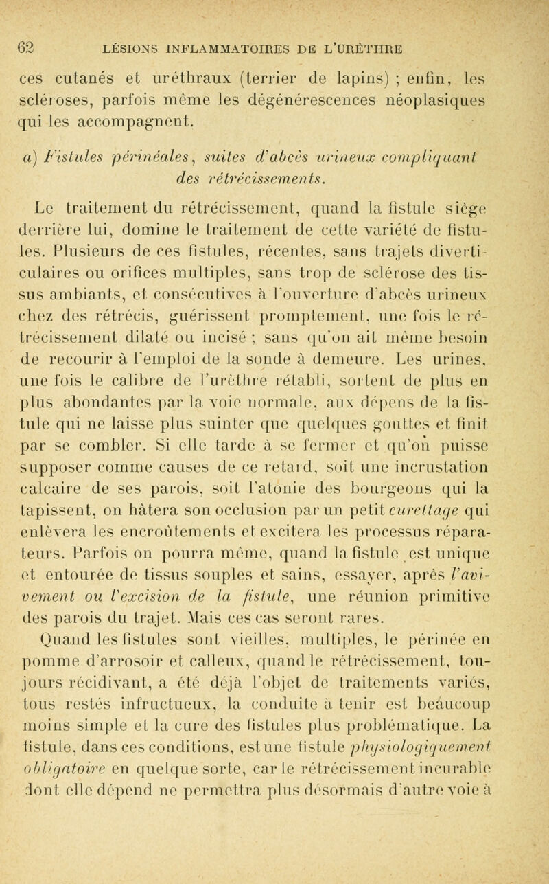 ces cutanés et uréthraux (terrier de lapins) ; enfin, les scléroses, parfois même les dégénérescences néoplasiques qui les accompagnent. a) Fistules périnéales, suites d'abcès urineux compliquant des rétrécissements. Le traitement du rétrécissement, quand la fistule siège derrière lui, domine le traitement de cette variété de fistu- les. Plusieurs de ces fistules, récentes, sans trajets diverti- culaires ou orifices multiples, sans trop de sclérose des tis- sus ambiants, et consécutives à l'ouverture d'abcès urineux chez des rétrécis, guérissent promptement, une fois le ré- trécissement dilaté ou incisé ; sans qu'on ait même besoin de recourir à l'emploi de la sonde à demeure. Les urines, une fois le calibre de l'urèthre rétabli, sortent de plus en plus abondantes par la voie normale, aux dépens de la fis- tule qui ne laisse plus suinter que quelques gouttes et finit par se combler. Si elle tarde à se fermer et qu'on puisse supposer comme causes de ce retard, soit une incrustation calcaire de ses parois, soit l'atonie des bourgeons qui la tapissent, on hâtera son occlusion par un petit cureltage qui enlèvera les encroûtements et excitera les processus répara- teurs. Parfois on pourra même, quand la fistule est unique et entourée de tissus souples et sains, essayer, après l'avi- vement ou Vexcision de la fistule, une réunion primitive des parois du trajet. Mais ces cas seront rares. Quand les fistules sont vieilles, multiples, le périnée en pomme d'arrosoir et calleux, quand le rétrécissement, tou- jours récidivant, a été déjà l'objet de traitements variés, tous restés infructueux, la conduite à tenir est beaucoup moins simple et la cure des fistules plus problématique. La fistule, dans ces conditions, estime fistule physiologiquement obligatoire en quelque sorte, carie rétrécissement incurable dont elle dépend ne permettra plus désormais d'autre voie à