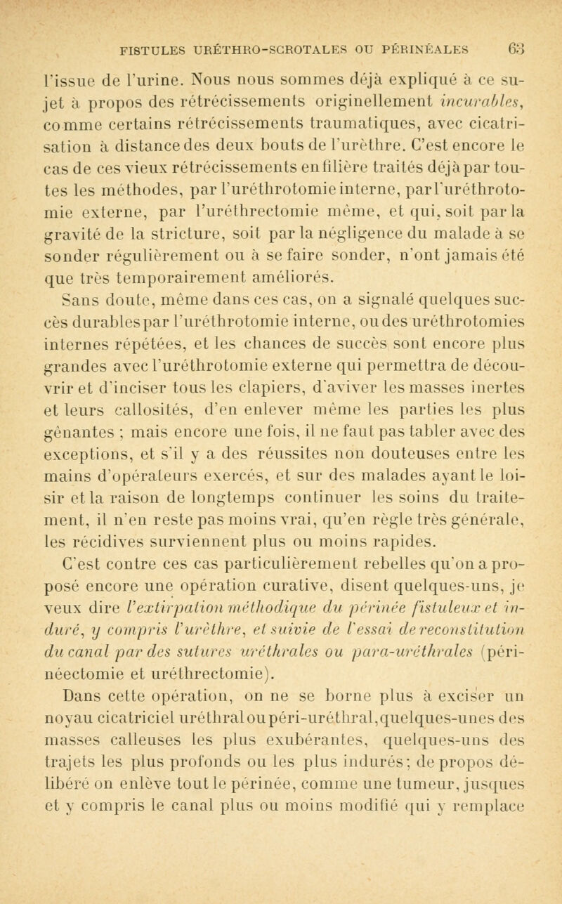 l'issue de l'urine. Nous nous sommes déjà expliqué à ce su- jet à propos des rétrécissements originellement incurables, comme certains rétrécissements traumatiques, avec cicatri- sation à distance des deux bouts de l'urèthre. C'est encore le cas de ces vieux rétrécissements en filière traités déjà par tou- tes les méthodes, par l'uréthrotomie interne, parTuréthroto- mie externe, par l'uréthrectomie même, et qui. soit par la gravité de la stricture, soit parla négligence du malade à se sonder régulièrement ou à se faire sonder, n'ont jamais été que très temporairement améliorés. Sans doute, même dans ces cas, on a signalé quelques suc- cès durables par l'uréthrotomie interne, ou des uréthrotomies internes répétées, et les chances de succès sont encore plus grandes avec l'uréthrotomie externe qui permettra de décou- vrir et d'inciser tous les clapiers, d'aviver les masses inertes et leurs callosités, d'en enlever même les parties les plus gênantes ; mais encore une fois, il ne faut pas tabler avec des exceptions, et s'il y a des réussites non douteuses entre les mains d'opérateurs exercés, et sur des malades ayant le loi- sir et la raison de longtemps continuer les soins du traite- ment, il n'en reste pas moins vrai, qu'en règle très générale, les récidives surviennent plus ou moins rapides. C'est contre ces cas particulièrement rebelles qu'on a pro- posé encore une opération curative, disent quelques-uns, je veux dire l'extirpation méthodique du périnée fistulenx et in- duré, y compris l'urèthre, et suivie de Vessai de reconstitution du canal par des sutures uréthrales ou par a-urétkr aies (péri- néectomie et uréthrectomie). Dans cette opération, on ne se borne plus à exciser un noyau cicatriciel uréthraloupéri-uréthral,quelques-unes des masses calleuses les plus exubérantes, quelques-uns des trajets les plus profonds ou les plus indurés; de propos dé- libéré on enlève tout le périnée, comme une tumeur, jusques et y compris le canal plus ou moins modifié qui y remplace