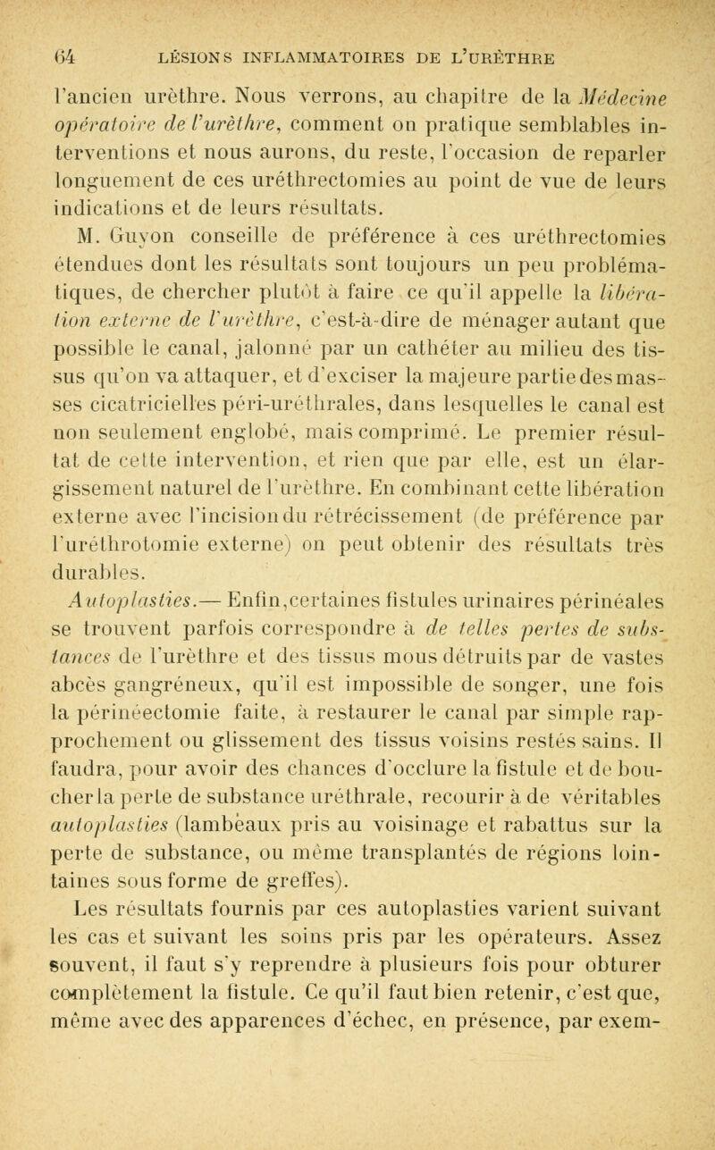 l'ancien urèthre. Nous verrons, au chapitre de la Médecine opératoire de l'urèthre, comment on pratique semblables in- terventions et nous aurons, du reste, l'occasion de reparler longuement de ces uréthrectomies au point de vue de leurs indications et de leurs résultats. M. Guyon conseille de préférence à ces uréthrectomies étendues dont les résultats sont toujours un peu probléma- tiques, de chercher plutôt à faire ce qu'il appelle la libéra- tion externe de l'urèthre, c'est-à-dire de ménager autant que possible le canal, jalonné par un cathéter au milieu des tis- sus qu'on va attaquer, et d'exciser la majeure partie des mas- ses cicatricielles péri-uréthrales, dans lesquelles le canal est non seulement englobé, mais comprimé. Le premier résul- tat de cette intervention, et rien que par elle, est un élar- gissement naturel de l'urèthre. En combinant cette libération externe avec l'incision du rétrécissement (de préférence par l'uréthrotomie externe) on peut obtenir des résultats très durables. A utoplasties.— Enfin,certaines fistules urinaires périnéales se trouvent parfois correspondre à de telles pertes de subs- tances de l'urèthre et des tissus mous détruits par de vastes abcès gangreneux, qu'il est impossible de songer, une fois la périnéectomie faite, à restaurer le canal par simple rap- prochement ou glissement des tissus voisins restés sains. Il faudra, pour avoir des chances d'occlure la fistule et de bou- cher la perte de substance uréthrale, recourir à de véritables autoplasties (lambeaux pris au voisinage et rabattus sur la perte de substance, ou même transplantés de régions loin- taines sous forme de greffes). Les résultats fournis par ces autoplasties varient suivant les cas et suivant les soins pris par les opérateurs. Assez souvent, il faut s'y reprendre à plusieurs fois pour obturer complètement la fistule. Ce qu'il faut bien retenir, c'est que, même avec des apparences d'échec, en présence, par exem-