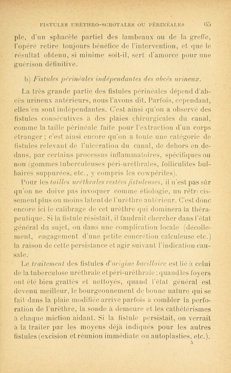 pie, d'un sphacèle partiel des lambeaux ou de la greffe, l'opéré retire toujours bénéfice de l'intervention, et que le résultat obtenu, si minime soit-il, sert d'amorce pour une guérison définitive. b) Fistule* périnéale's indépendantes des abcès urineux. La très grande partie des fistules périnéales dépend d'ab- cès urineux antérieurs, nous l'avons dit. Parfois, cependant, elles en sont indépendantes. C'est ainsi qu'on a observe des fistules consécutives à des plaies chirurgicales du canal, comme la taille périnéale faite pour l'extraction d'un corps étranger ; c'est ainsi encore qu'on a toute une catégorie de fistules relevant de l'ulcération du canal, de dehors en de- dans, par certains processus inflammatoires, spécifiques ou non (gommes tuberculeuses péri-uréthrales, folliculites bul- baires suppurées, etc., y compris les cowpérites). Pour les (ailles uréthrales restées fistuleuses, il n'est pas sûr qu'on ne doive pas invoquer comme étiologie, un rétrécis- sement plus ou moins latent de l'urèthre antérieur. C'est donc encore ici le calibrage de cet urèthre qui dominera la théra- peutique. Si la fistule résistait, il faudrait chercher dans l'état général du sujet, ou dans une complication locale (décolle- ment, engagement d'une petite concrétion calculeuse etc.) la raison de cette persistance et agir suivant l'indication cau- sale. Le traitement des fistules d'origine bacillaire est lié à celui de la tuberculose uréthrale etpéri-urétbrale ; quandlès foyers ont été bien grattés et nettoyés, quand l'état général est devenu meilleur, le bourgeonnement de bonne nature qui se fait dans la plaie modifiée arrive parfois à combler la perfo- ration de l'urèthre, la sonde à demeure et les cathétérismes à chaque miction aidant. Si la fistule persistait, on verrait à la traiter par les moyens déjà indiqués pour les autres fistules (excision et réunion immédiate ou autoplasties, etc.).