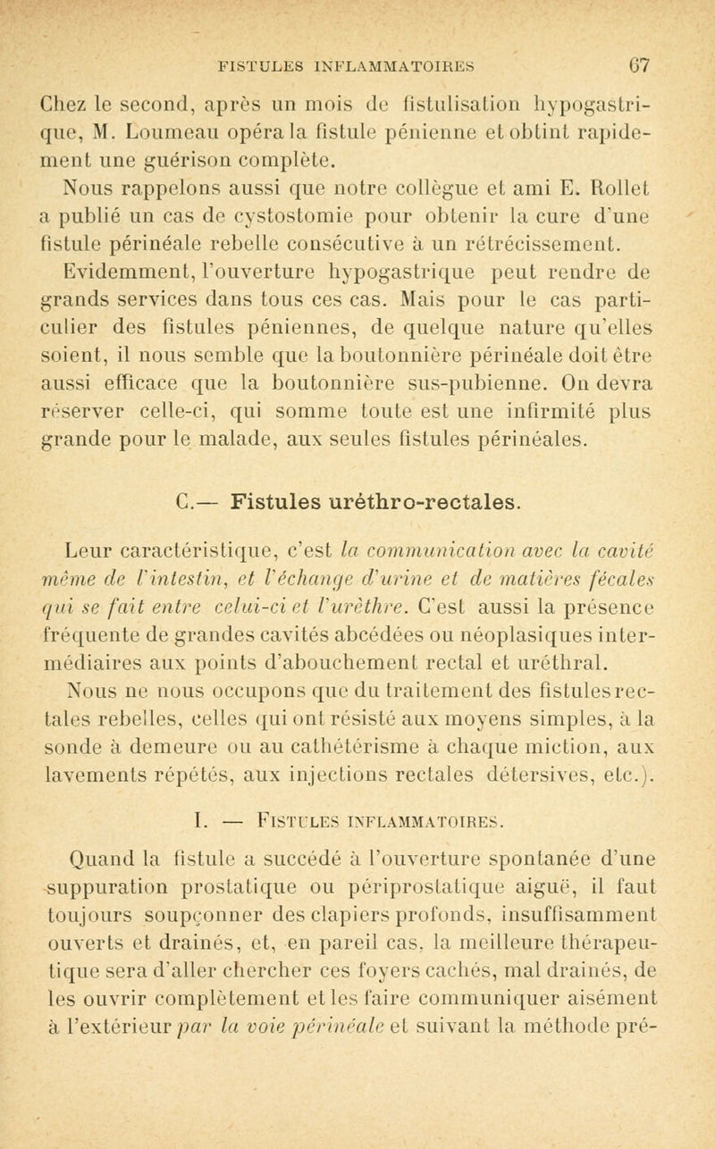 Chez le second, après un mois de fistulisation hypogastri- que, M. Loumeau opéra la fistule pénienne et obtint rapide- ment une guérison complète. Nous rappelons aussi que notre collègue et ami E. Rollet a publié un cas de cystostomie pour obtenir la cure d'une fistule périnéale rebelle consécutive à un rétrécissement. Evidemment, l'ouverture hypogastrique peut rendre de grands services dans tous ces cas. Mais pour le cas parti- culier des fistules péniennes, de quelque nature qu'elles soient, il nous semble que la boutonnière périnéale doit être aussi efficace que la boutonnière sus-pubienne. On devra réserver celle-ci, qui somme toute est une infirmité plus grande pour le malade, aux seules fistules périnéales. C.— Fistules uréthro-rectales. Leur caractéristique, c'est la communication avec la cavité même de l'intestin, et l'échange d'urine et de matières fécales qui se fait entre celui-ci et l'urèthre. C'est aussi la présence fréquente de grandes cavités abcédées ou néoplasiques inter- médiaires aux points d'abouchement rectal et uréthral. Nous ne nous occupons que du traitement des fistules rec- tales rebelles, celles qui ont résisté aux moyens simples, à la sonde à demeure ou au cathétérisme à chaque miction, aux lavements répétés, aux injections rectales détersives, etc.). I. — Fistules inflammatoires. Quand la fistule a succédé à l'ouverture spontanée d'une suppuration prostatique ou périprostatique aiguë, il faut toujours soupçonner des clapiers profonds, insuffisamment ouverts et drainés, et, en pareil cas, la meilleure thérapeu- tique sera d'aller chercher ces foyers cachés, mal drainés, de les ouvrir complètement et les faire communiquer aisément à l'extérieur par la voie périnéale et suivant la méthode pré-