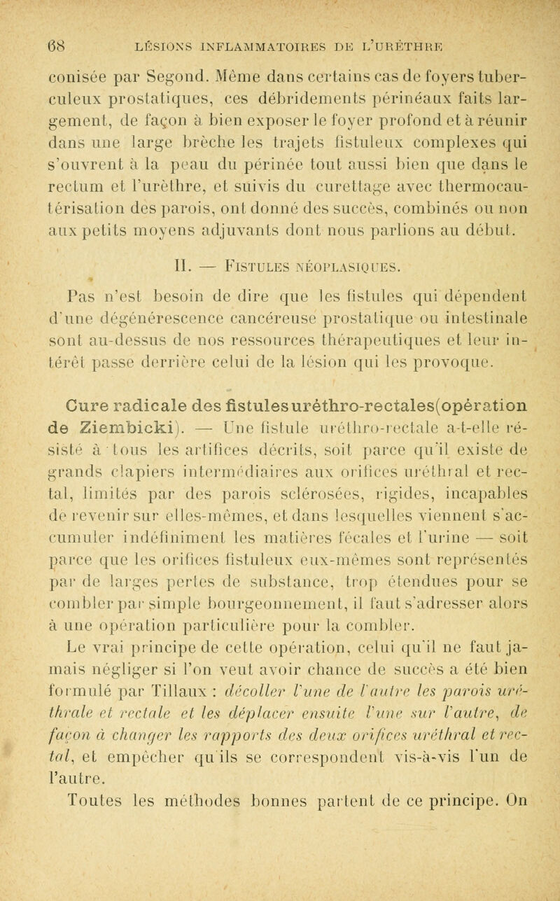 conisée par Segond. Même dans certains cas de foyers tuber- culeux prostatiques, ces débridements périnéanx faits lar- gement, de façon à bien exposer le foyer profond et à réunir dans une large brèche les trajets fistuleux complexes qui s'ouvrent à la peau du périnée tout aussi bien que dans le rectum et l'urèthre, et suivis du curettage avec thermocau- térisation des parois, ont donné des succès, combinés ou non aux petits moyens adjuvants dont nous parlions au début. II. — Fistules néoplasiques. Pas n'est besoin de dire que les fistules qui dépendent d'une dégénérescence cancéreuse prostatique ou intestinale sont au-dessus de nos ressources thérapeutiques et leur in- térêt passe derrière celui de la lésion qui les provoque. Cure radicale des fistulesuréthro-rectales(opération de Ziembicki). — Une fistule uréthro-rectale a-t-elle ré- siste à tous les artifices décrits, soit parce qu'il existe de grands clapiers intermédiaires aux orifices uréthral et rec- tal, limités par des parois sclérosées, rigides, incapables de revenir sur elles-mêmes, et dans lesquelles viennent s'ac- cumuler indéfiniment les matières fécales et l'urine — soit parce que les orifices fistuleux eux-mêmes sont représentés par de larges pertes de substance, trop étendues pour se combler par simple bourgeonnement, il faut s'adresser alors à une opération particulière pour la combler. Le vrai principe de cette opération, celui qu'il ne faut ja- mais négliger si l'on veut avoir chance de succès a été bien formulé par Tillaux : décoller Vune de Vautre les parois uré- thrale et rectale et les déplacer ensuite Vune sur Vautre, de façon à changer les rapports des deux orifices uréthral et rec- tal, et empêcher qu'ils se correspondent vis-à-vis l'un de l'autre. Toutes les méthodes bonnes partent de ce principe. On