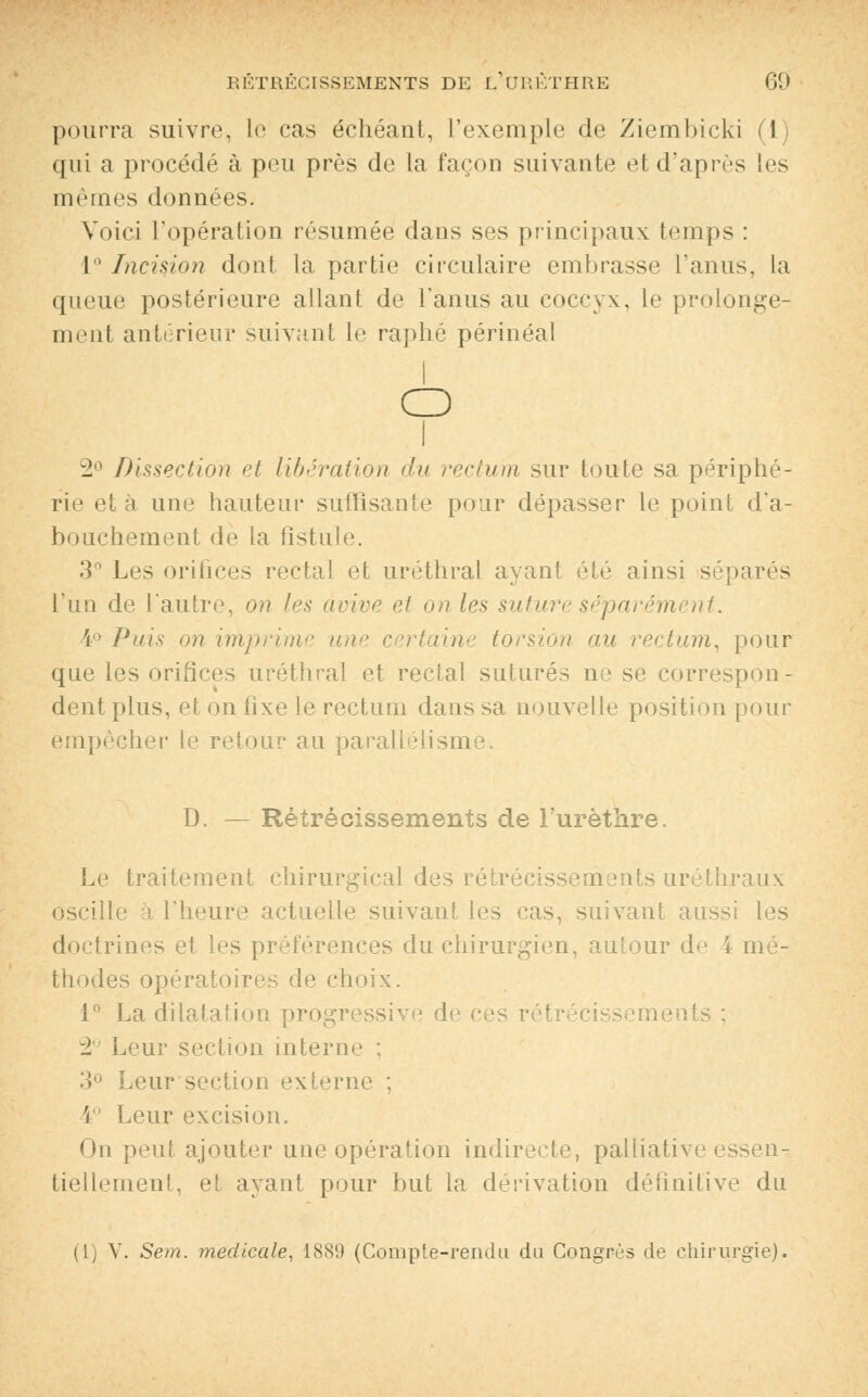pourra suivre, le cas échéant, l'exemple de Ziembicki (1) qui a procédé à peu près de la façon suivante et d'après les mêmes données. Voici l'opération résumée dans ses principaux temps : 1° Incision dont la partie circulaire embrasse l'anus, la queue postérieure allant de l'anus au coccyx, le prolonge- ment antérieur suivant le raphé périnéal o i 2° Dissection et libération du rectum sur toute sa périphé- rie et à une hauteur suffisante pour dépasser le point d'a- bouchement de la fistule. 3° Les orifices rectal et uréthral avant été ainsi séparés l'un de l'autre, on les avive et on les suture séparément. 4° Puis on imprime une certaine torsion au rectum, pour que les orifices uréthral et rectal suturés ne se correspon- dent plus, et on fixe le rectum dans sa nouvelle position pour empêcher le retour au parallélisme. D. — Rétrécissements de l'urèthre. Le traitement chirurgical des rétrécissements uréthraux oscille a l'heure actuelle suivant les cas, suivant aussi les doctrines et les préférences du chirurgien, autour de 4 mé- thodes opératoires de choix. 1° La dilatation progressive de ces rétrécisseme 2° Leur section interne : 3° Leur section externe : 4° Leur excision. On peut ajouter une opération indirecte, palliative essen- tiellement, et ayant pour but la dérivation définitive du (1) V. Sem. médicale, 1889 (Compte-rendu du Congrès de chirurgie).