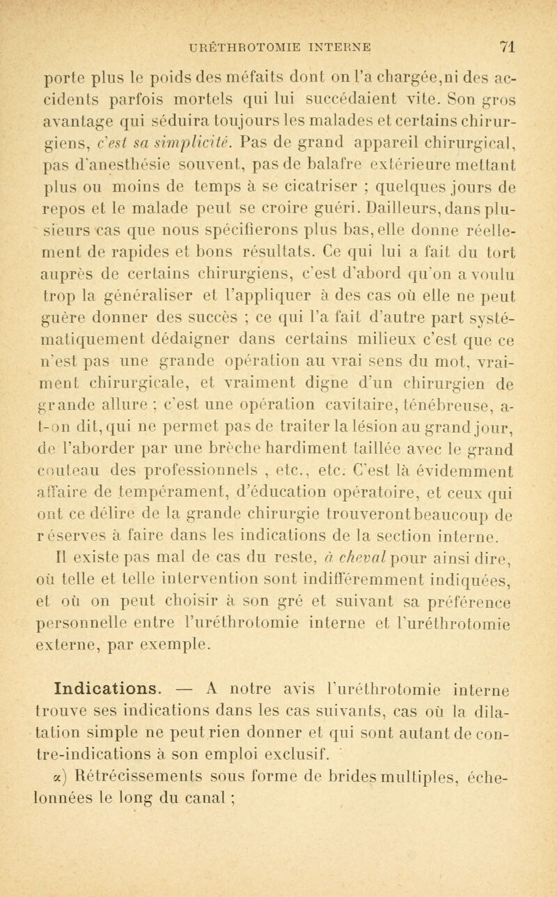 porte plus le poids des méfaits dont on l'a chargée,ni des ac- cidents parfois mortels qui lui succédaient vite. Son gros avantage qui séduira toujours les malades et certains chirur- giens, c'est sa simplicité. Pas de grand appareil chirurgical, pas d'anesthésie souvent, pas de balafre extérieure mettant plus ou moins de temps à se cicatriser ; quelques jours de repos et le malade peut se croire guéri. Dailleurs, dans plu- sieurs cas que nous spécifierons plus bas, elle donne réelle- ment de rapides et bons résultats. Ce qui lui a fait du tort auprès de certains chirurgiens, c'est d'abord qu'on a voulu trop la généraliser et l'appliquer à des cas où elle ne peut guère donner des succès ; ce qui l'a fait d'autre part systé- matiquement dédaigner dans certains milieux c'est que ce n'est pas une grande opération au vrai sens du mot, vrai- ment chirurgicale, et vraiment digne d'un chirurgien de grande allure ; c'est une opération cavitaire, ténébreuse, a- t-on dit, qui ne permet pas de traiter la lésion au grand jour, de l'aborder par une brèche hardiment taillée avec le grand couteau des professionnels , etc., etc. C'est là évidemment affaire de tempérament, d'éducation opératoire, et ceux qui ont ce délire de la grande chirurgie trouveront beaucoup de réserves à faire dans les indications de la section interne. Il existe pas mal de cas du reste, à ckevalpour ainsi dire, où telle et telle intervention sont indifféremment indiquées, et où on peut choisir à son gré et suivant sa préférence personnelle entre l'uréthrotomie interne et l'uréthrotomie externe, par exemple. Indications. — A notre avis l'uréthrotomie interne trouve ses indications dans les cas suivants, cas où la dila- tation simple ne peut rien donner et qui sont autant de con- tre-indications à son emploi exclusif. a) Rétrécissements sous forme de brides multiples, éche- lonnées le long du canal ;