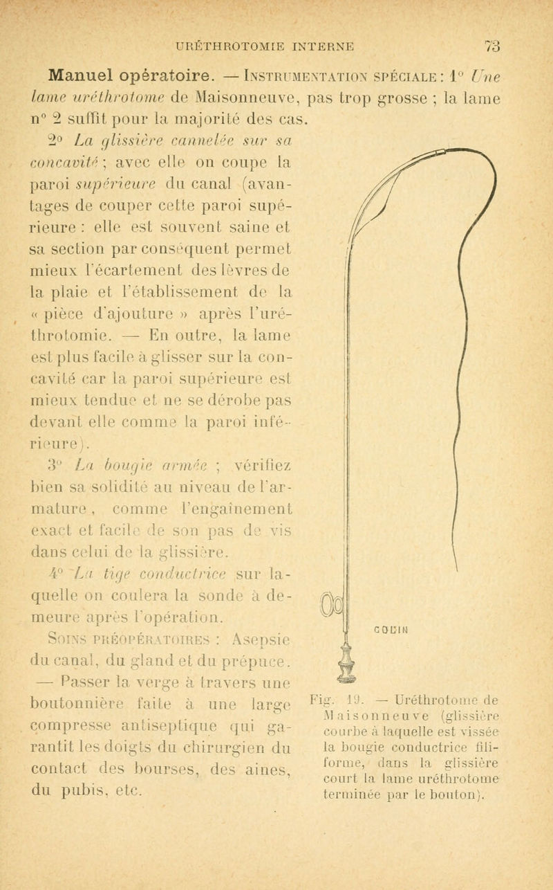 Manuel opératoire. —Instrumentation spéciale: 1° Une lame uréthrotome de Maisonneuve, pas trop grosse ; la Lame n° 2 suffît pour la majorité des cas. 2° La glissière cannelée sur sa concavité] avec elle on coupe la paroi supérieure du canal (avan- tages de couper cette paroi supé- rieure : elle est souvent saine et sa section par conséquent permet mieux Técartement des lèvres de la plaie et l'établissement de la « pièce d'ajouture » après l'uré- throtomie. — En outre, la lame est plus facile à glisser sur la con- cavité car la paroi supérieure es! mieux tendue et ne se dérobe pas devant elle comme la paroi infé- rieure 3° La bougie armée ; vérifiez bien sa solidité au niveau de l'ar- mature , comme l'engainement exact et facile de son pas de vis dans celui de la glissière. 4° L\ tige conductrice sur la- quelle on coulera la sonde à de- meure après l'opération. préopératoires : Asepsie du canal, du gland et du prépu — Passer la verge à travers une boutonnière faite à une large compresse antiseptique qui ga- rantit les doigts du chirurgien du contact des bourses, des aines, du pubis, etc. Fia'. 19. — Uréthrotome de AI ai s onn eu ve (glissière rbe à laquelle est vissée la bougie conductrice fili- forme, dans la glissière court la lame uréthrotome terminée par le bouton).