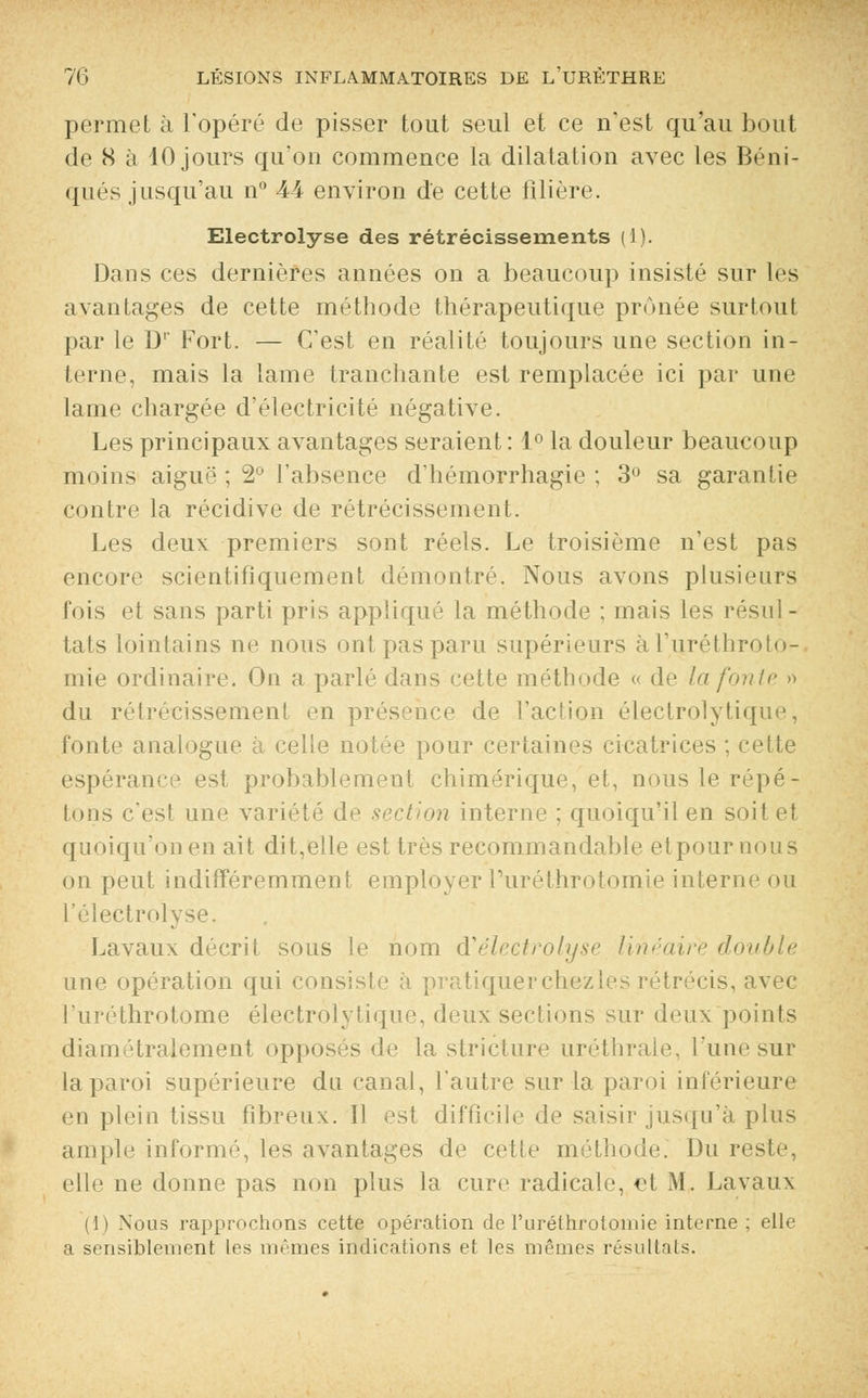 permet à l'opéré de pisser tout seul et ce n'est qu'au bout de 8 à 10 jours qu'on commence la dilatation avec les Béni- qués jusqu'au n° 44 environ de cette filière. Electrolyse des rétrécissements (1). Dans ces dernières années on a beaucoup insisté sur les avantages de cette méthode thérapeutique prônée surtout par le D1' Fort. — C'est en réalité toujours une section in- terne, mais la lame tranchante est remplacée ici par une lame chargée d'électricité négative. Les principaux avantages seraient : 1° la douleur beaucoup moins aiguë ; 2° l'absence d'hémorrhagie ; 3° sa garantie contre la récidive de rétrécissement. Les deux premiers sont réels. Le troisième n'est pas encore scientifiquement démontré. Nous avons plusieurs fois et sans parti pris appliqué la méthode ; mais les résul - tats lointains ne nous ont pas paru supérieurs àl'uréthroto- mie ordinaire. On a parlé dans cette méthode « de la fonte » du rétrécissement en présence de l'action électrolytique, fonte analogue à celle notée pour certaines cicatrices ; cette espérance est probablement chimérique, et, nous le répé- tons c'est une variété de section interne ; quoiqu'il en soit et quoiqu'on en ait dit,elle est très recommandable etpournous on peut indifféremment employer ruréthrotomie interne ou l'électrolyse. Lavaux décrit sous le nom d1electrolyse linéaire double une opération qui consiste à pratiquerchezles rétrécis, avec l'uréthrotome électrolytique, deux sections sur deux points diamétralement opposés de la stricture uréthraie, l'une sur la paroi supérieure du canal, l'autre sur la paroi inférieure en plein tissu fibreux. Il est difficile de saisir jusqu'à plus ample informé, les avantages de cette méthode. Du reste, elle ne donne pas non plus la cure radicale, et M. Lavaux Nous rapprochons cette opération de l'urélrirotoinie interne ; elle a sensiblement les mêmes indications et les mêmes résultats.