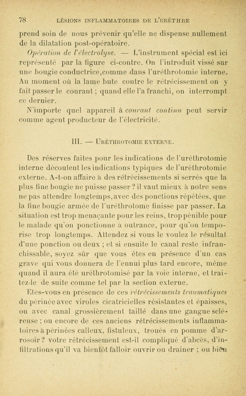 prend soin de nous prévenir qu'elle ne dispense nullement de la dilatation post-opératoire. Opération de Vélectrolyse. — L'instrument spécial est ici représenté par la figure ci-contre. On l'introduit vissé sur une bougie conductrice,comme dans l'uréthrotomie interne. Au moment où la lame bute contre le rétrécissement on y fait passer le courant ; quand elle l'a franchi, on interrompt ce dernier. ^'importe quel appareil à courant continu peut servir comme agent producteur de l'électricité. III. — UrÉTHROTOMIE EXTERNE. Des réserves faites pour les indications de l'uréthrotomie interne découlent les indications typiques de l'uréthrotomie externe. A-t-on affaire à des rétrécissements si serrés que la plus fine bougie ne puisse passer ? il vaut mieux à notre sens ne pas attendre longtemps, avec des ponctions répétées, que la fine bougie armée de l'uréthrotome finisse par passer. La situation est trop menaçante pour les reins, trop pénible pour le malade qu'on ponctionne à outrance, pour qu'on tempo- rise trop longtemps. Attendez si vous le voulez le résultat d'une ponction ou deux ; et si ensuite le canal reste infran- chissable, soyez sur que vous êtes en présence d'un cas grave qui vous donnera de l'ennui plus tard encore, même quand il aura été uréthrotomisé par la voie interne, et trai- tez-le de suite comme tel par la section externe. Etes-vous en présence de ces rétrécissements traumatiques du périnée avec viroles cicatricielles résistantes et épaisses, ou avec canal grossièrement taillé dans une gangue sclé- reuse ; ou encore de ces anciens rétrécissements inflamma- toires à périnées calleux, fistuleux, troués en pomme d'ar- rosoir? votre rétrécissement est-il compliqué d'abcès, d'in- filtrations qu'il va bientôt falloir ouvrir ou drainer ; ou bien