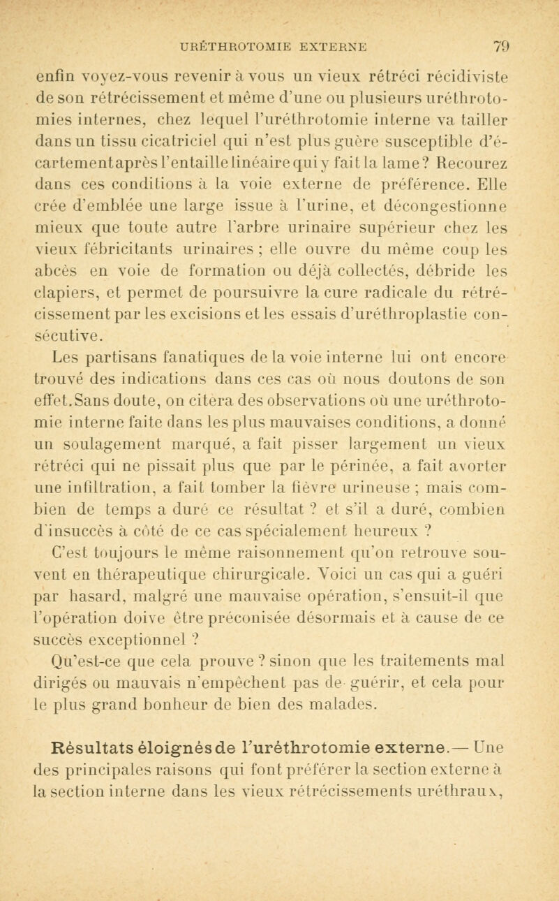 enfin voyez-vous revenir à vous un vieux rétréci récidiviste de son rétrécissement et même d'une ou plusieurs uréthroto- mies internes, chez lequel l'uréthrotomie interne va tailler dans un tissu cicatriciel qui n'est plus guère susceptible d'é- cartementaprès l'entaille linéaire qui y fait la lame? Recourez dans ces conditions à la voie externe de préférence. Elle crée d'emblée une large issue à l'urine, et décongestionne mieux que toute autre l'arbre urinaire supérieur chez les vieux fébricitants urinaires ; elle ouvre du même coup les abcès en voie de formation ou déjà collectés, débride les clapiers, et permet de poursuivre la cure radicale du rétré- cissement par les excisions et les essais d'uréthroplastie con- sécutive. Les partisans fanatiques de la voie interne lui ont encore trouvé des indications dans ces cas où nous doutons de son effet.Sans doute, on citera des observations où une uréthroto- mie interne faite dans les plus mauvaises conditions, a donné un soulagement marqué, a fait pisser largement un vieux rétréci qui ne pissait plus que par le périnée, a fait avorter une infiltration, a fait tomber la fièvre urineuse ; mais com- bien de temps a duré ce résultat ? et s'il a duré, combien d'insuccès à côté de ce cas spécialement heureux ? C'est toujours le même raisonnement qu'on retrouve sou- vent en thérapeutique chirurgicale. Voici un cas qui a guéri par hasard, malgré une mauvaise opération, s'ensuit-il que l'opération doive être préconisée désormais et à cause de ce succès exceptionnel ? Qu'est-ce que cela prouve ? sinon que les traitements mal dirigés ou mauvais n'empêchent pas de guérir, et cela pour le plus grand bonheur de bien des malades. Résultats éloignés de Turéthrotomie externe.— Une des principales raisons qui font préférer la section externe à la section interne dans les vieux rétrécissements uréthraux,