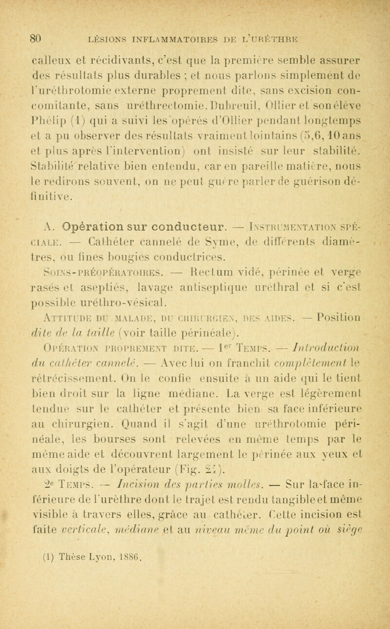 calleux et récidivants, c'est que la première semble assurer des résultats plus durables ; et nous parlons simplement de l'uréthrotomie externe proprement dite, sans excision con- comitante, sans uréthrectomie.Dubreuil, Ollier et son élève Phélip (1) qui a suivi les opérés d'Ollier pendant longtemps et a pu observer des résultats vraiment lointains (5,6, 10 ans et plus après l'intervention) ont insisté sur leur stabilité. Stabilité relative bien entendu, car en pareille matière, nous le redirons souvent, on ne peut guère parler de guérison dé- finitive. A. Opération sur conducteur. — Instrumentation spé- ciale. — Cathéter cannelé de Syme, de différents diamè- tres, ou fines bougies conductrices. n>l\s-préopératoires. — Rectum vidé, périnée et verge rasés et aseptiés, lavage antiseptique uréthral et si c'est possible uréthro-vésical. ATTITUDE DE MALADE, DE CUIR: Ri AIDES. — Position dite de la taille (voir taille périnéale). Opération proprement dite.— 1er Temps. —Introduction du cathéter cannelé. ■— Avec lui on franchit complètement le rétrécissement. On le confie ensuite à un aide qui le tient bien droit sur la ligne médiane. La verge est légèrement tendue sur le cathéter et présente bien sa face inférieure au chirurgien. Quand il s'agit d'une uréthrotomie péri- néale, les bourses sont relevées en même temps par le même aide et découvrent largement le périnée aux yeux et aux doigts de l'opérateur (Fig. 21). 2e Temps. — Incision des parties molles. — Sur la^face in- férieure de l'urèthre dont le trajet est rendu tangible et même visible à travers elles, grâce au cathéter. Cette incision est faite verticale, médiane et au niveau même du point où siège (1) Thùse Lyon, 1886.