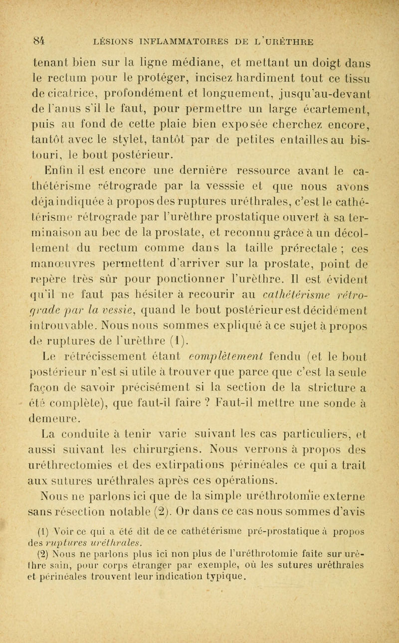 tenant bien sur la ligne médiane, et mettant un doigt dans le rectum pour le protéger, incisez hardiment tout ce tissu de cicatrice, profondément et longuement, jusqu'au-devant de l'anus s'il le faut, pour permettre un large écartement, puis au fond de cette plaie bien exposée cherchez encore, tantôt avec le stylet, tantôt par de petites entailles au bis- touri, le bout postérieur. Enfin il est encore une dernière ressource avant le ca- thétérisme rétrograde par la vesssie et que nous avons déjaindiquée à propos des ruptures uréthrales, c'est le cathé- térisme rétrograde par l'urèthre prostatique ouvert à sa ter- minaison au bec de la prostate, et reconnu grâce à un décol- lement du rectum comme dans la taille prérectale ; ces manœuvres permettent d'arriver sur la prostate, point de repère très sur pour ponctionner l'urèthre. Il est évident qu'il ne faut pas hésiter à recourir au cathétérisme rétro- grade par la vessie, quand le bout postérieur est décidément introuvable. Nous nous sommes expliqué àce sujet àpropos de ruptures de l'urèthre (1). Le rétrécissement étant complètement fendu (et le bout postérieur n'est si utile à trouver que parce que c'est la seule façon de savoir précisément si la section de la stricture a été complète), que faut-il faire ? Faut-il mettre une sonde à demeure. La conduite à tenir varie suivant les cas particuliers, et aussi suivant les chirurgiens. Nous verrons à propos des uréthrectomies et des extirpations périnéales ce qui a trait aux sutures uréthrales après ces opérations. Nous ne parlons ici que de la simple uréthrotomie externe sans résection notable (2). Or dans ce cas nous sommes d'avis (1) Voir ce qui a été dit de ce cathétérisme pré-prostatique à propos des ruptures uréthrales. (2) Nous ne parlons plus ici non plus de l'uréthrotomie faite sur urù- Ihre sain, pour corps étranger par exemple, où les sutures uréthrales et périnéales trouvent leur indication typique.