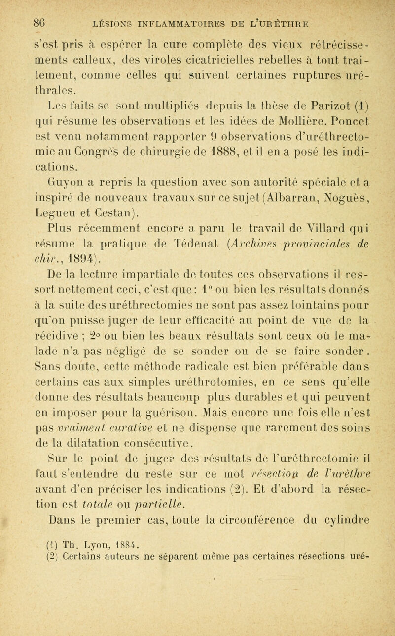 s'est pris à espérer la cure complète des vieux rétrécisse- ments calleux, des viroles cicatricielles rebelles à tout trai- tement, comme celles qui suivent certaines ruptures uré- thrales. Les faits se sont multipliés depuis la thèse de Parizot (1) qui résume les observations et les idées de Mollière. Poncet est venu notamment rapporter 9 observations d'uréthrecto- mie au Congres de chirurgie de 1888, et il en a posé les indi- cations. Guyon a repris la question avec son autorité spéciale et a inspiré de nouveaux travaux sur ce sujet (Albarran, Noguès, Legueu et Gestan). Plus récemment encore a paru le travail de Villard qui résume la pratique de Tédenat (Archives provinciales de chir., 1894). De la lecture impartiale de toutes ces observations il res- sort nettement ceci, c'est que : 1° ou bien les résultats donnés à la suite des uréthrectomies ne sont pas assez lointains pour qu'on puisse juger de leur efficacité au point de vue de la récidive ; 2° ou bien les beaux résultats sont ceux où le ma- lade n'a pas négligé de se sonder ou de se faire sonder. Sans doute, cette méthode radicale est bien préférable dans certains cas aux simples uréthrotomies, en ce sens qu'elle donne des résultats beaucoup plus durables et qui peuvent en imposer pour la guérison. xWais encore une fois elle n'est pas vraiment curative et ne dispense que rarement des soins de la dilatation consécutive. Sur le point de juger des résultats de l'uréthrectomie il faut s'entendre du reste sur ce mot résection de Vurèthre avant d'en préciser les indications (2). Et d'abord la résec- tion est totale ou partielle. Dans le premier cas, toute la circonférence du cylindre (1) Th. Lyon, 1884. (2) Certains auteurs ne séparent même pas certaines résections uré-