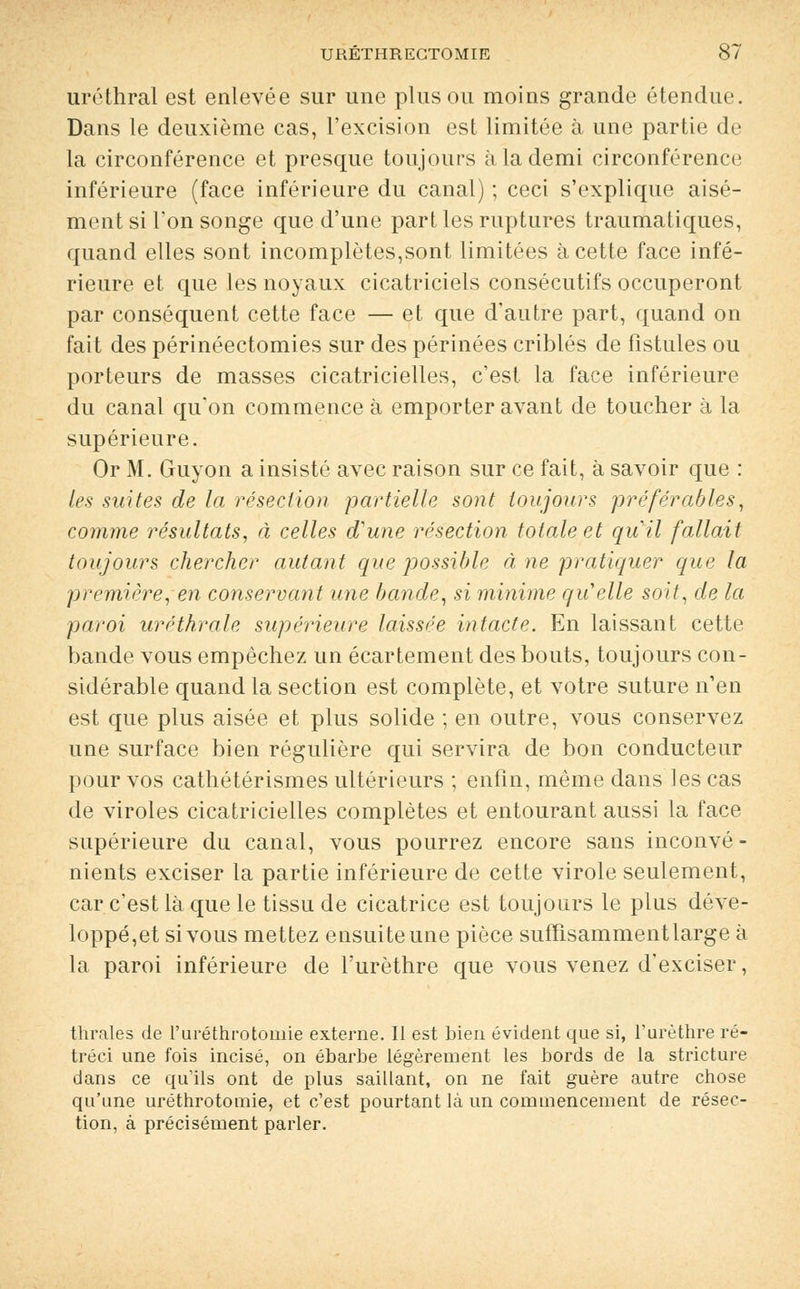 uréthral est enlevée sur une plus ou moins grande étendue. Dans le deuxième cas, l'excision est limitée à une partie de la circonférence et presque toujours à la demi circonférence inférieure (face inférieure du canal) ; ceci s'explique aisé- ment si l'on songe que d'une part les ruptures traumatiqu.es, quand elles sont incomplètes,sont limitées à cette face infé- rieure et que les noyaux cicatriciels consécutifs occuperont par conséquent cette face — et que d'autre part, quand on fait des périnéectomies sur des périnées criblés de fistules ou porteurs de masses cicatricielles, c'est la face inférieure du canal qu'on commence à emporter avant de toucher à la supérieure. Or M. Guyon a insisté avec raison sur ce fait, à savoir que : les suites de la résection partielle sont toujours préférables, comme résultats, à celles d'une résection totale et quil fallait toujours chercher autant que possible à ne pratiquer que la première, en conservant une bande, si minime qu'elle soit, de la paroi uréthrale supérieure laissée intacte. En laissant cette bande vous empêchez un écartement des bouts, toujours con- sidérable quand la section est complète, et votre suture n'en est que plus aisée et plus solide ; en outre, vous conservez une surface bien régulière qui servira de bon conducteur pour vos cathétérismes ultérieurs ; enfin, même dans les cas de viroles cicatricielles complètes et entourant aussi la face supérieure du canal, vous pourrez encore sans inconvé- nients exciser la partie inférieure de cette virole seulement, car c'est là que le tissu de cicatrice est toujours le plus déve- loppent si vous mettez ensuite une pièce suffisamment large à la paroi inférieure de l'urèthre que vous venez d'exciser, thrales de Furéthrotomie externe. Il est bien évident que si, l'urèthre ré- tréci une fois incisé, on ébarbe légèrement les bords de la stricture dans ce qu'ils ont de plus saillant, on ne fait guère autre chose qu'une uréthrotomie, et c'est pourtant là un commencement de résec- tion, à précisément parler.