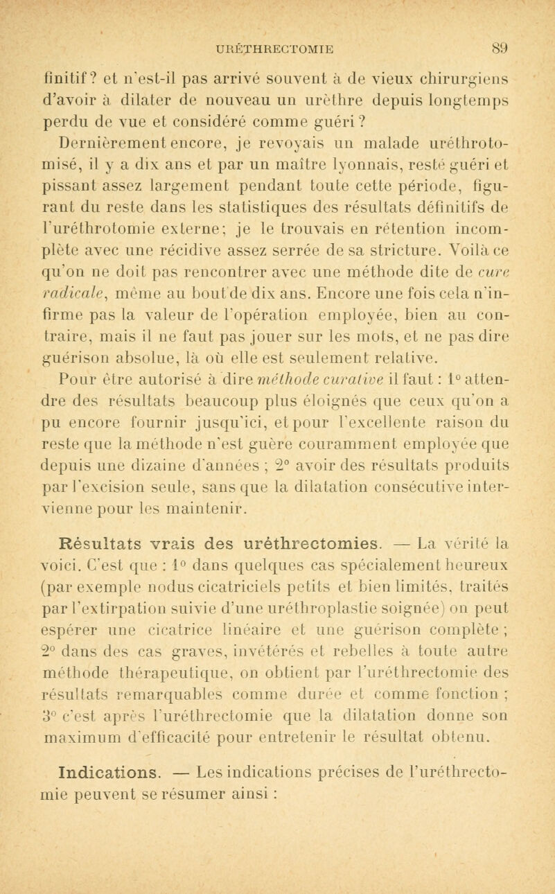 fînitif ? et n'est-il pas arrivé souvent à de vieux chirurgiens d'avoir à dilater de nouveau un urèthre depuis longtemps perdu de vue et considéré comme guéri ? Dernièrement encore, je revoyais un malade uréthroto- misé, il y a dix ans et par un maître lyonnais, resté guéri et pissant assez largement pendant toute cette période, figu- rant du reste dans les statistiques des résultats définitifs de l'uréthrotomie externe; je le trouvais en rétention incom- plète avec une récidive assez serrée de sa stricture. Voilà ce qu'on ne doit pas rencontrer avec une méthode dite de cure radicale, même au bout de dix ans. Encore une fois cela n'in- firme pas la valeur de l'opération employée, bien au con- traire, mais il ne faut pas jouer sur les mots, et ne pas dire guérison absolue, là où elle est seulement relative. Pour être autorisé à dire méthode curative il faut : 1° atten- dre des résultats beaucoup plus éloignés que ceux qu'on a pu encore fournir jusqu'ici, et pour l'excellente raison du reste que la méthode n'est guère couramment employée que depuis une dizaine d'années ; 2° avoir des résultats produits par l'excision seule, sans que la dilatation consécutive inter- vienne pour les maintenir. Résultats vrais des uréthrectomies. — La vérité la voici. C'est que : 1° dans quelques cas spécialement heureux (par exemple nodus cicatriciels petits et bien limités, traités par l'extirpation suivie d'une uréthroplastie soignée) on peut espérer une cicatrice linéaire et une guérison complète ; 2° dans des cas graves, invétérés et rebelles à toute autre méthode thérapeutique, on obtient par l'uréthrectomie des résultats remarquables comme durée et comme fonction ; 3° c'est après l'uréthrectomie que la dilatation donne son maximum d'efficacité pour entretenir le résultat obtenu. Indications. — Les indications précises de l'uréthrecto- mie peuvent se résumer ainsi :