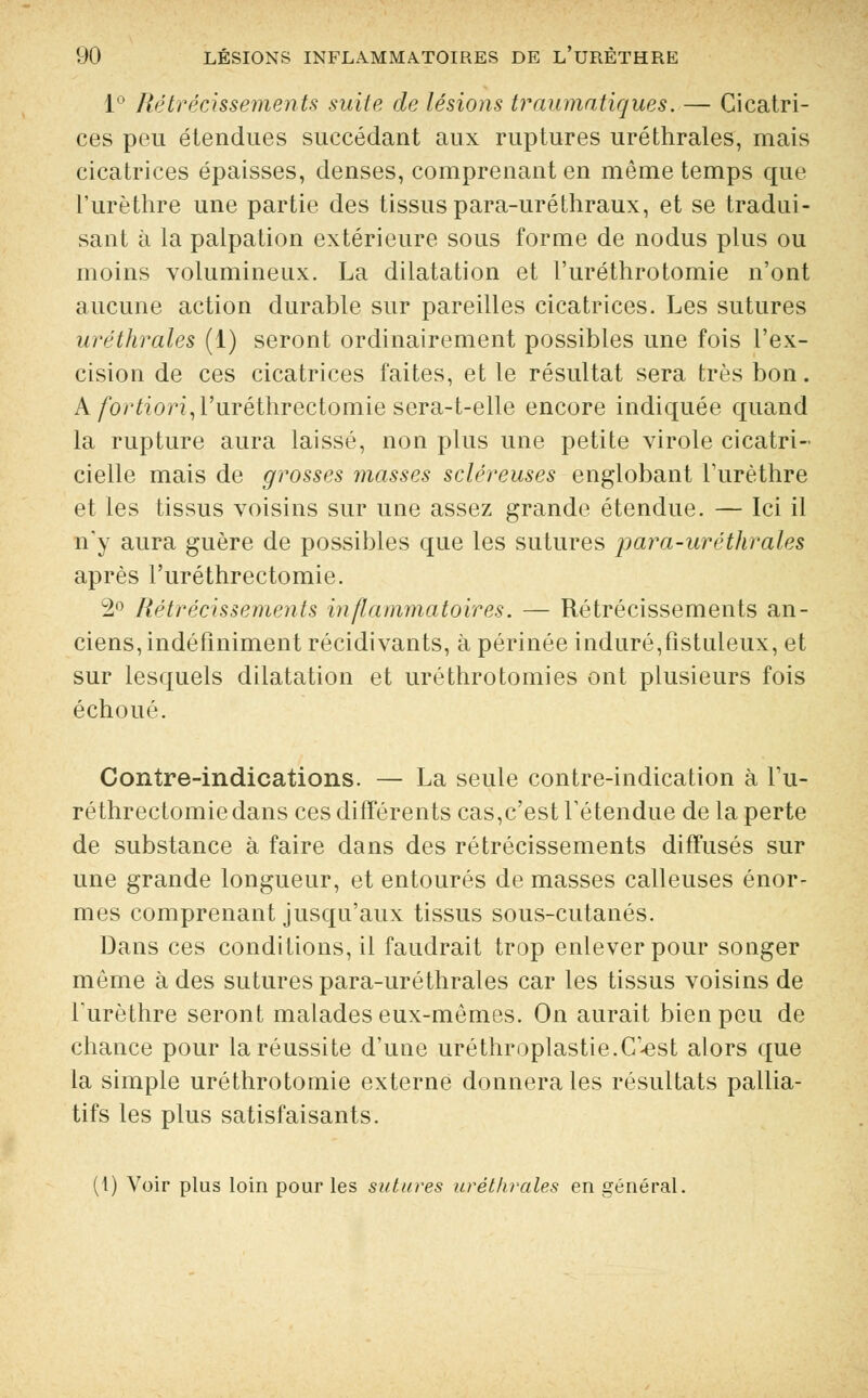 1° Rétrécissements suite de lésions traumatiques. — Cicatri- ces peu étendues succédant aux ruptures uréthrales, mais cicatrices épaisses, denses, comprenant en même temps que l'urèthre une partie des tissus para-uréthraux, et se tradui- sant à la palpation extérieure sous forme de nodus plus ou moins volumineux. La dilatation et l'uréthrotomie n'ont aucune action durable sur pareilles cicatrices. Les sutures uréthrales (1) seront ordinairement possibles une fois l'ex- cision de ces cicatrices faites, et le résultat sera très bon. A fortiori, l'uréthrectomie sera-t-elle encore indiquée quand la rupture aura laissé, non plus une petite virole cicatri- cielle mais de grosses masses scléreuses englobant l'urèthre et les tissus voisins sur une assez grande étendue. — Ici il n'y aura guère de possibles que les sutures para-uréthrales après l'uréthrectomie. 2° Rétrécissements inflammatoires. — Rétrécissements an- ciens, indéfiniment récidivants, à périnée induré,fistuleux, et sur lesquels dilatation et uréthrotomies ont plusieurs fois échoué. Contre-indications. — La seule contre-indication à l'u- réthrectomie dans ces différents cas,c'est retendue de la perte de substance à faire dans des rétrécissements diffusés sur une grande longueur, et entourés de masses calleuses énor- mes comprenant jusqu'aux tissus sous-cutanés. Dans ces conditions, il faudrait trop enlever pour songer même à des sutures para-uréthrales car les tissus voisins de Turèthre seront malades eux-mêmes. On aurait bien peu de chance pour la réussite d'une uréthroplastie.C'-est alors que la simple uréthrotomie externe donnera les résultats pallia- tifs les plus satisfaisants. (1) Voir plus loin pour les sutures uréthrales en général.
