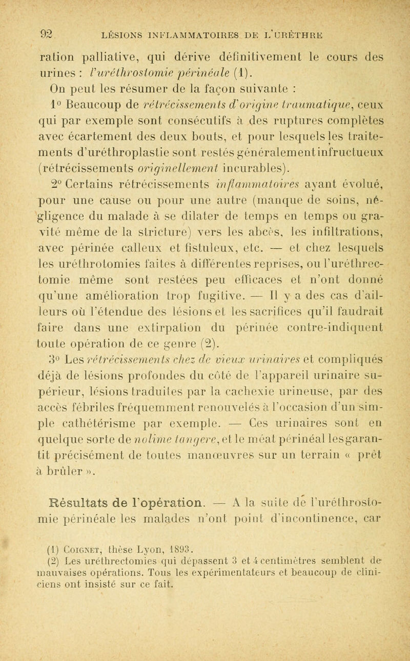 ration palliative, qui dérive définitivement le cours des urines : Vuréthrostomie périnéale (1). On peut les résumer de la façon suivante : 1° Beaucoup de rétrécissements d'origine traumatique, ceux qui par exemple sont consécutifs à des ruptures complètes avec écartement des deux bouts, et pour lesquels les traite- ments d'uréthroplastie sont restés généralementinfructueux (rétrécissements originellement incurables). 2° Certains rétrécissements Inflammatoires ayant évolué, pour une cause ou pour une autre (manque de soins, né- gligence du malade à se dilater de temps en temps ou gra- vité même de la stricture) vers les abcès, les infiltrations, avec périnée calleux et fistuleux, etc. — et chez lesquels les uréthrotomies laites à différentes reprises, ou l'uréthrec- tomie même sont restées peu efficaces et n'ont donné qu'une amélioration trop fugitive. — H y a des cas d'ail- leurs où Tétendue des lésions et les sacrifices qu'il faudrait faire dans une extirpation du périnée contre-indiquent toute opération de ce genre (2). 3° Les rétrécissements chez de vieux vrinaires et compliqués déjà de lésions profondes du côté de l'appareil urinaire su- périeur, lésions traduites par la cachexie urineuse, par des accès fébriles fréquemment renouvelés à l'occasion d'un sim- ple cathétérisme par exemple. — Ces urinaires sont en quelque sorte de nolime tangere, et le méat périnéal lesgaran- tit précisément de toutes manœuvres sur un terrain « prêt à brûler ». Résultats de l'opération. — A la suite de l'uréthrosto- mie périnéale les malades n'ont point d'incontinence, car (1) Coignet, thèse Lyon, 1893. (2) Les uréthrectoruies qui dépassent 3 et 4 centimètres semblent de mauvaises opérations. Tous les expérimentateurs et beaucoup de clini- ciens ont insisté sur ce fait.