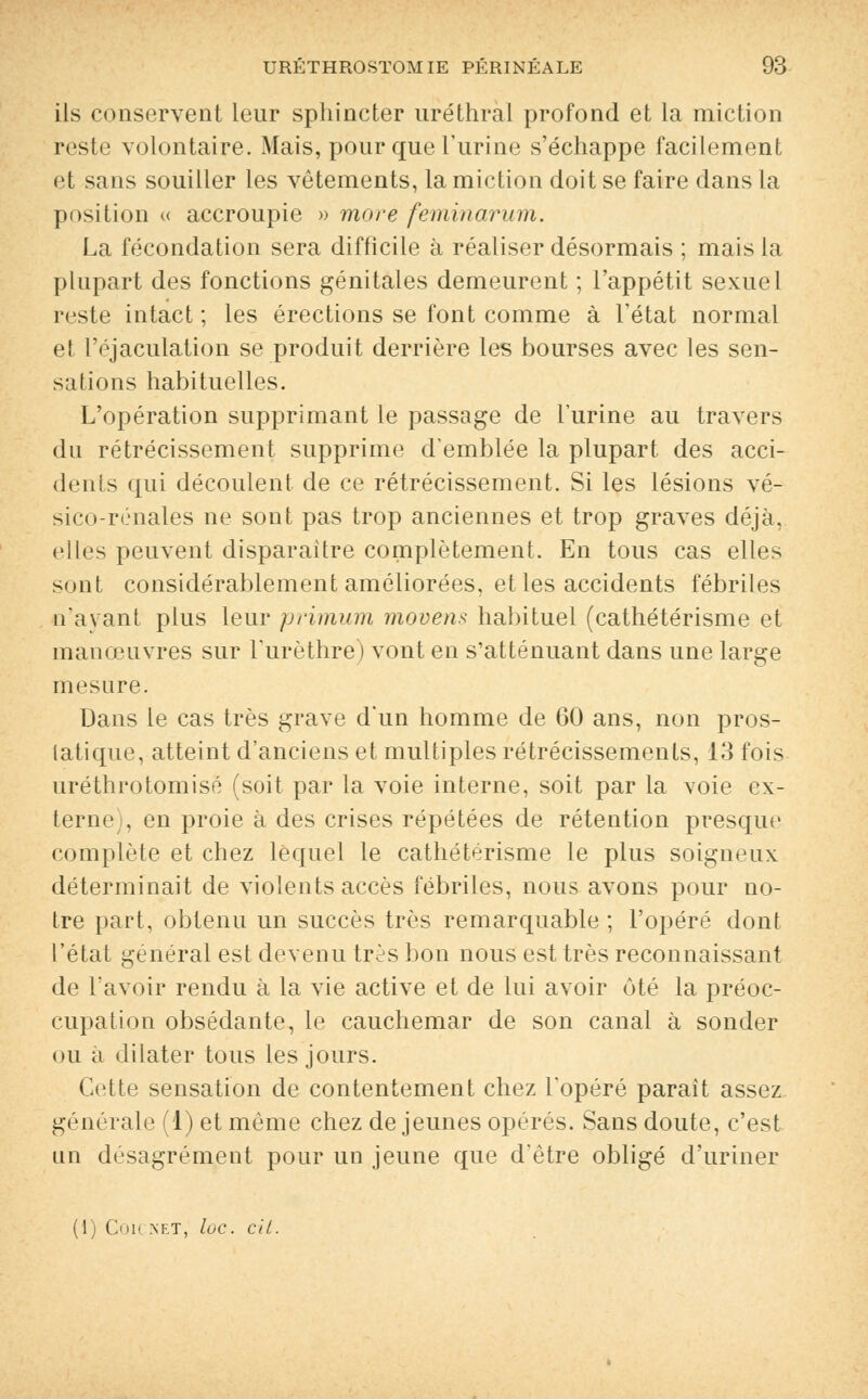 ils conservent leur sphincter uréthral profond et la miction reste volontaire. Mais, pour que l'urine s'échappe facilement et sans souiller les vêtements, la miction doit se faire dans la position « accroupie » more feminarum. La fécondation sera difficile à réaliser désormais ; mais la plupart des fonctions génitales demeurent ; l'appétit sexuel reste intact ; les érections se font comme à l'état normal et Péjaculation se produit derrière les bourses avec les sen- sations habituelles. L'opération supprimant le passage de l'urine au travers du rétrécissement supprime d'emblée la plupart des acci- dents qui découlent, de ce rétrécissement. Si les lésions vé- sico-rénales ne sont pas trop anciennes et trop graves déjà, flics peuvent disparaître complètement. En tous cas elles sont considérablement améliorées, et les accidents fébriles n'ayant plus leur primum moven* habituel (cathétérisme et manœuvres sur Furèthre) vont en s'atténuant dans une large mesure. Dans le cas très grave d'un homme de 60 ans, non pros- tatique, atteint d'anciens et multiples rétrécissements, 13 fois uréthrotomisé (soit par la voie interne, soit par la voie ex- terne , en proie à des crises répétées de rétention presque complète et chez lequel le cathétérisme le plus soigneux déterminait de violents accès fébriles, nous avons pour no- tre part, obtenu un succès très remarquable ; l'opéré dont l'état général est devenu tr^s bon nous est très reconnaissant de l'avoir rendu à la vie active et de lui avoir ôté la préoc- cupation obsédante, le cauchemar de son canal à sonder ou a dilater tous les jours. Cette sensation de contentement chez l'opéré paraît assez générale (1) et même chez de jeunes opérés. Sans doute, c'est un desagrément pour un jeune que d'être obligé d'uriner (1) COK NET, lûC. Cit.