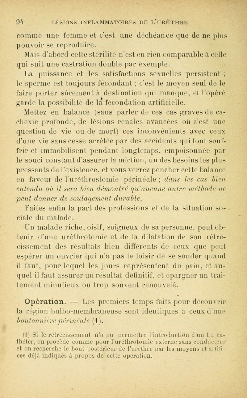 comme une femme et c'est une déchéance que de ne plus pouvoir se reproduire. Mais d'abord cette stérilité n'est en rien comparable à celle qui suit une castration double par exemple. La puissance et les satisfactions sexuelles persistent ; le sperme est toujours fécondant ; c'est le moyen seul de le faire porter sûrement à destination qui manque, et l'opéré garde la possibilité de la fécondation artificielle. Mettez en balance (sans parler de ces cas graves de ca- chexie profonde, de lésions rénales avancées où c'est une question de vie ou de mort) ces inconvénients avec ceux d'une vie sans cesse arrêtée par des accidents qui font souf- frir et immobilisent pendant longtemps, empoisonnée par le souci constant d'assurer la miction, un des besoins les plus pressants de l'existence, et vous verrez pencher cette balance en faveur de l'uréthrostomie périnéale ; dans les cas bien entendu où il sera bien démontré qu'aucune autre méthode ne peut donner de soulagement durable. Faites enfin la part des professions et de la situation so- ciale du malade. Un malade riche, oisif, soigneux de sa personne, peut ob- tenir d'une uréthrotomie et de la dilatation de son rétré- cissement des résultats bien différents de ceux que peul espérer un ouvrier qui n'a pas le loisir de se sonder quand il faut, pour lequel les jours représentent du pain, et au- quel il faut assurer un résultat définitif, et épargner un trai- tement minutieux ou trop souvent renouvelé. Opération. — Les premiers temps faits pour découvrir la région bulbo-membraneuse sont identiques à ceux d'une boutonnière périnéale (1). (1) Si le rétrécissement n'a pu permettre l'introduction d'un fui ca- théter, on procède comme pour l'uréthrotomie externe sans condudeur et on recherche le hout postérieur de l'urèthre par les moyens et artifi- ces déjà indiqués à propos de cette opération.