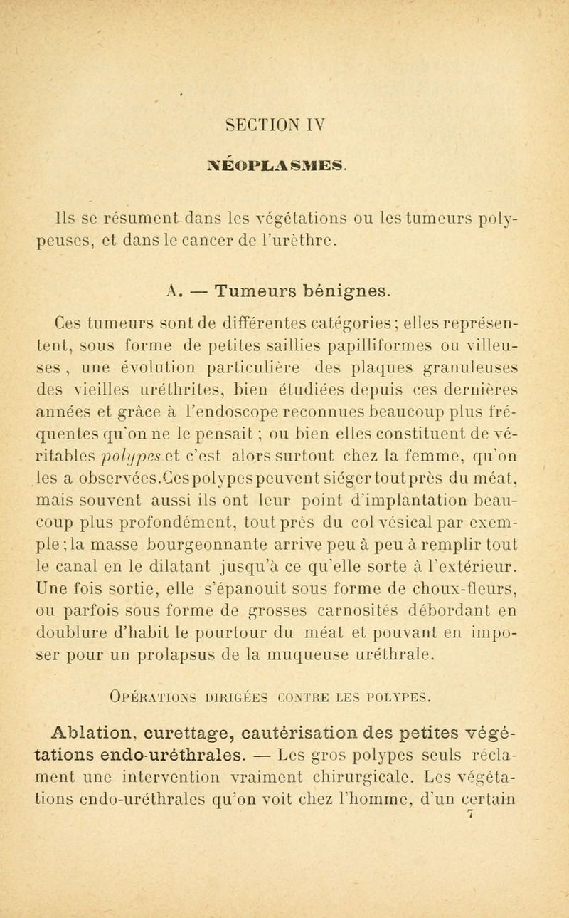 NÉOPLASMES Ils se résument dans les végétations ou les tumeurs poly- peuses, et dans le cancer de l'urèthre. A. — Tumeurs bénignes. Ces tumeurs sont de différentes catégories ; elles représen- tent, sous forme de petites saillies papilliformes ou villeu- ses , une évolution particulière des plaques granuleuses des vieilles uréthrites, bien étudiées depuis ces dernières années et grâce à l'endoscope reconnues beaucoup plus fré- quentes qu'on ne le pensait ; ou bien elles constituent de vé- ritables polypes.et c'est alors surtout chez la femme, qu'on les a observées.Cespolypespeuvent siéger toutprès du méat, mais souvent aussi ils ont leur point d'implantation beau- coup plus profondément, toutprès du col vésical par exem- ple;^ masse bourgeonnante arrive peu à peu à remplir tout le canal en le dilatant jusqu'à ce qu'elle sorte à l'extérieur. Une fois sortie, elle s'épanouit sous forme de choux-fleurs, ou parfois sous forme de grosses carnosités débordant en doublure d'habit le pourtour du méat et pouvant en impo- ser pour un prolapsus de la muqueuse uréthrale. Opérations dirigées contre les polypes. Ablation, curettage, cautérisation des petites végé- tations endo-uréthrales. — Les gros polypes seuls récla- ment une intervention vraiment chirurgicale. Les végéta- tions endo-uréthrales qu'on voit chez l'homme, d'un certain
