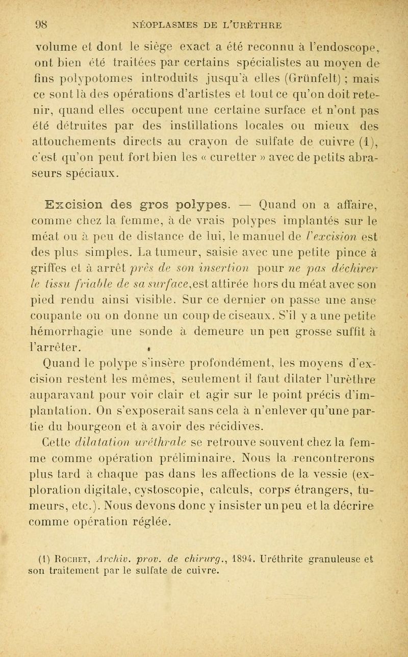 volume et dont le siège exact a été reconnu à l'endoscope, ont bien été traitées par certains spécialistes au moyen de fins polypotomes introduits jusqu'à elles (Grùnfelt) ; mais ce sont là des opérations d'artistes et tout ce qu'on doit rete- nir, quand elles occupent une certaine surface et n'ont pas été détruites par des instillations locales ou mieux des attouchements directs au crayon de sulfate de cuivre (1), c'est qu'on peut fort bien les « curetter » avec de petits abra- seurs spéciaux. Excision des gros polypes. — Quand on a affaire, comme chez la femme, à de vrais polypes implantés sur le méat ou à peu de distance de lui, le manuel de F excision est des plus simples. La tumeur, saisie avec une petite pince à griffes et à arrêt près de son insertion pour ne pas déchirer le tissu friable de sa surface,est attirée hors du méat avec son pied rendu ainsi visible. Sur ce dernier on passe une anse coupante ou on donne un coup de ciseaux. S'il y a une petite hémorrhagie une sonde à demeure un peu grosse suffît à l'arrêter. • Quand le polype s'insère profondément, les moyens d'ex- cision restent les mêmes, seulement il faut dilater l'urèthre auparavant pour voir clair et agir sur le point précis d'im- plantation. On s'exposerait sans cela à n'enlever qu'une par- tie du bourgeon et à avoir des récidives. Cette dilatation uréthrale se retrouve souvent chez la fem- me comme opération préliminaire. Nous la rencontrerons plus tard à chaque pas dans les affections de la vessie (ex- ploration digitale, cystoscopie, calculs, corps étrangers, fu- meurs, etc.). Nous devons donc y insister un peu et la décrire comme opération réglée. (1) Rociiet, Archiv. prov. de chirurg., 1894. Uréthrite granuleuse et son traitement par le sulfate de cuivre.