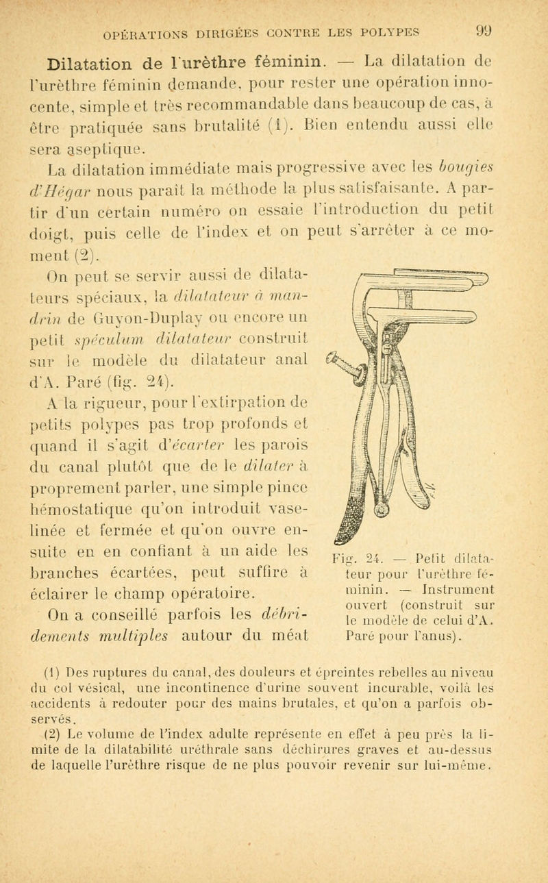 Dilatation de l'urèthre féminin. — La dilatation de l'urèthre féminin demande, pour rester une opération inno- cente, simple et très recommandante dans beaucoup de cas, à être pratiquée sans brutalité (i). Bien entendu aussi elle sera aseptique. La dilatation immédiate mais progressive avec les bougies d'JHégar nous parait la méthode la plus satisfaisante. A par- tir d'un certain numéro on essaie l'introduction du petit doigt, puis celle de l'index et on peut s'arrêter à ce mo- ment (2). On peut se servir aussi de dilata- teurs spéciaux, la dilatateur à man- drin de Guyon-Duplay ou encore un petil spéculum dilatateur construit sur le modèle du dilatateur anal d'A. Paré (flg. 24). A la rigueur, pour l'extirpation de petits polypes pas trop profonds et quand il s'agit d'écarter les parois du canal plutôt que de le dilater à proprement parler, une simple pince hémostatique qu'on introduit vase- linée et fermée et qu'on ouvre en- suite en en confiant à un aide les branches écartées, peut suffire à éclairer le champ opératoire. On a conseillé parfois les clébri- dements multiples autour du méat - Petit dilata- teur pour l'urèthre fé- minin. — Instrument ouvert (construit sur le modèle de celui d'A. Paré pour l'anus). (1) Des ruptures du canal, des douleurs et épreintes rebelles au niveau du col vésical, une incontinence d'urine souvent incurable, voilà les accidents à redouter pour des mains brutales, et qu'on a parfois ob- servés. (2) Le volume de l'index adulte représente en effet à peu près la li- mite de la dilatabilité uréthrale sans déchirures graves et au-dessus de laquelle l'urèthre risque de ne plus pouvoir revenir sur lui-même.