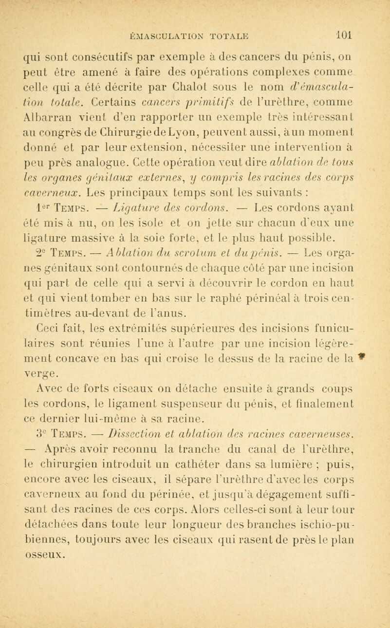qui sont consécutifs par exemple à des cancers du pénis, on peut être amené à faire des opérations complexes comme celle qui a été décrite par Chalot sous le nom d'émascula- tion totale. Certains cancers primitifs de l'urèthre, comme Albarran vient d'en rapporter un exemple très intéressant au congrès de Chirurgie de Lyon, peuvent aussi, à un moment donné et par leur extension, nécessiter une intervention à peu près analogue. Cette opération veut dire ablation de tous les organes génitaux externes, y compris les racines des corps caverneux. Les principaux temps sont les suivants : 1er Temps. — Ligature des cordons. — Les cordons ayant été mis à nu, on les isole et on jette sur chacun d'eux une ligature massive à la soie forte, et le plus haut possible. 2e Temps. — Ablation du scrotum et du pénis. — Les orga- nes génitaux sont contournés de chaque côté par une incision qui part de celle qui a servi à découvrir le cordon en haut et qui vient tomber en bas sur le raphé périnéal à trois cen- timètres au-devant de l'anus. Ceci fait, les extrémités supérieures des incisions funicu- laires sont réunies Tune à l'autre par une incision légère- ment concave en bas qui croise le dessus de la racine de la verge. Avec de forts ciseaux on détache ensuite à grands coups les cordons, le ligament suspenseur du pénis, et finalement ce dernier lui-même à sa racine. 3e Temps. — Dissection et ablation des racines caverneuses. — Après avoir reconnu la tranche du canal de l'urèthre, le chirurgien introduit un cathéter dans sa lumière ; puis, encore avec les ciseaux, il sépare l'urèthre d'avec les corps caverneux au fond du périnée, et jusqu'à dégagement suffi- sant des racines de ces corps. Alors celles-ci sont à leur tour détachées dans toute leur longueur des branches ischio-pu- biennes, toujours avec les ciseaux qui rasent de près le plan osseux.