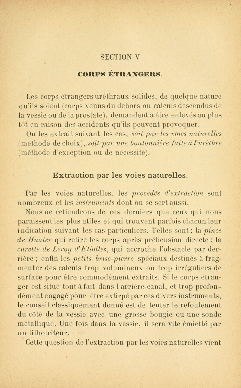 CORPS ÉTRANGERS. Les corps étrangers uréthraux solides, de quelque nature qu'ils soient (corps venus du dehors ou calculs descendus de la vessie ou de laprostate), demandent à être enlevés au plus tôt en raison des accidents qu'ils peuvent provoquer. On les extrait suivant les cas, soit par les voies naturelles {méthode de choix), soit par une boutonnière faite à Vurèthre (méthode d'exception ou de nécessité). Extraction par les voies naturelles. Par les voies naturelles, les procédés d'extraction sont nombreux et les instruments dont on se sert aussi. Nous ne retiendrons de ces derniers que ceux qui nous paraissent les plus utiles et qui trouvent parfois chacun leur indication suivant les cas particuliers. Telles sont : la pince de Hunter qui retire les corps après préhension directe : la curette de Leroy d'Etiolles, qui accroche l'obstacle par der- rière ; enfin les petits brise-pierre spéciaux destinés à frag- menter des calculs trop volumineux ou trop irréguliers de surface pour être commodément extraits. Si le corps étran- ger est situé tout à fait dans l'arrière-canal, et trop profon- dément engagé pour être extirpé par ces divers instruments, le conseil classiquement donné est de tenter le refoulement du côté de la vessie avec une grosse bougie ou une sonde métallique. Une fois dans la vessie, il sera vite émietté par un lithotriteur. Cette question de l'extraction par les voies naturelles vient