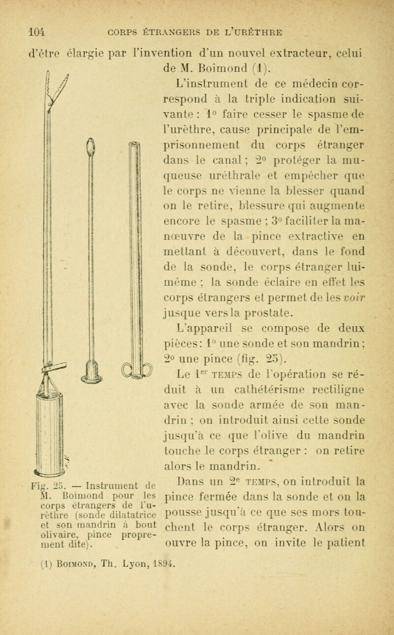 G d'être élargie par l'invention d'un nouvel extracteur, celui . de M. Boimond (1). | h L'instrument de ce médecin cor- respond à la triple indication sui- vante : 1° faire cesser le spasme de l'urèthre, cause principale de l'em- prisonnement du corps étranger dans le canal ; 2° protéger la mu- queuse uréthrale et empêcher que le corps ne vienne la blesser quand on le retire, blessure qui augmente encore le spasme : 3° faciliter la ma- nœuvre de la pince extractive en mettant à découvert, dans le fond de la sonde, le corps étranger lui- même : la sonde éclaire en effet les corps étrangers et permet de les voir jusque vers la prostate. L'appareil se compose de deux pièces : 1 une sonde et son mandrin : 2° une pince (fig. 25 . Le 1er temps de l'opération se ré- duit à un cathétérisme rectiligne avec la sonde armée de son man- drin : on introduit ainsi cette sonde jusqu'à ce que l'olive du mandrin touche le corps étranger : on retire alors le mandrin. Dans un ~2P temps, on introduit la pince fermée dans la sonde et on la pousse jusqu'à ce que ses mors tou- chent le corps étranger. Alors od ouvre la pince, on invite le patient Fig. 25. — Instrument de M. Boimond pour les corps étrangers de l'u- rèthre (sonde dilatatrice et son mandrin à bout olivaire. pince propre- ment dite). 1) Boimond, Th. Lyon, 1894.