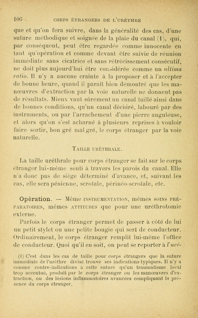 que et qu'on fera suivre, dans la généralité des cas, d'une suture méthodique et soignée de la plaie du canal (1), qui, par conséquent, peut être regardée comme innocente en tant qu'opération et comme devant être suivie de réunion immédiate sans cicatrice et sans rétrécissement consécutif, ne doit plus aujourd'hui être considérée comme un ultima ratio. Il n'y a aucune crainte à la proposer et à l'accepter de bonne heure, quand il paraît bien démontré que les ma- nœuvres d'extraction par la voie naturelle ne donnent pas de résultats. Mieux vaut sûrement un canal taillé ainsi dans de bonnes conditions, qu'un canal déchiré, labouré par des instruments, ou par l'arrachement d'une pierre anguleuse, et alors qu'on s'est acharné à plusieurs reprises à vouloir faire sortir, bon gré malgré, le corps étranger par la voie naturelle. Taille uréthrale. La taille uréthrale pour corps étranger se fait sur le corps étranger lui-même senti à travers les parois du canal. Elle n'a donc pas de siège déterminé d'avance, et, suivant les cas, elle sera pénienne, scrotale, périnéo-scrotale, etc. Opération. — Même instrumentation, mêmes soins pré- paratoires, mêmes attitudes que pour une uréthrotomie externe. Parfois le corps étranger permet de passer à côté de lui un petit stylet ou une petite bougie qui seri de conducteur. Ordinairement, le corps étranger remplit lui-même l'office de conducteur. Quoi qu'il en soit, on peut se reporter à Vuré- (1) C'est dans les cas de taille pour corps étrangers que la suture immédiate de l'urèthre divisé trouve ses indications typiques. Il n'y a comme contre-indications à cette suture qu'un traumatisme local trop accentué, produit par le corps étranger ou les manœuvres d'ex- traction, ou des lésions inflammatoires avancées compliquant la pré- sence du corps étranger.